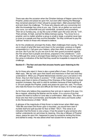 There was also the occasion when the Christian bishops of Najran came to the
              Prophet, praise and peace be upon him, but even after hearing the Message
              they remained adamant in their refusal to accept Islam. Allah prevented them
              and sent down the challenge, "To those who dispute with you concerning him
              after the knowledge has come to you, say, 'Come, let us gather our sons and
              your sons, our womenfolk and your womenfolk, ourselves and yourselves.
              Then let us humbly pray, so lay the curse of Allah upon the ones who lie." 3:61.
              Their primate, Al Aqib, warned his fellow bishops saying, "You know he is a
              prophet, and no matter whether a group is small or large, a prophet never lays
              a curse on a people and they survive thereafter.' So they continued to pay the
              "poll-tax" levied on those who refused to believe.

              As for the unbelievers amongst the Arabs, Allah challenges them saying, "If you
              are in doubt of what We have sent down to Our worshiper, produce a chapter
              comparable to it. Call upon your helpers, other than Allah, to assist you, if you
              are true. But if you fail, as you are sure to fail, then guard yourselves against
              the Fire whose fuel is people and stones, prepared or the unbelievers." 2:23-
              34. Although this verse is amongst those relating to the Unseen, the first part of
              the verse is indicative of the fact that they would be incapable to respond to His
              challenge.

              Section 9 – The fear and awe that arouses hearts upon listening to the
                           Koran

              As for those who reject it, there is also a great effect of awe. Of such people
              Allah says, "We lay veils upon their hearts and heaviness in their ears lest they
              understand it. When you (Prophet Muhammad) mention your Lord alone in the
              Koran, they turn their backs in aversion." 17:46. Listening to the Koran is too
              heavy upon them in terms of hearing of the Oneness of the Creator and so their
              aversion increases, they wish to stop its recitation because of their loathing of
              it. Of such people the Prophet, praise and peace be upon him, said, "For those
              who hate the Koran it is hard and difficult (for them to bear), for it is their judge."

              As for those who believe they experience fear and are in rapture of its awe. It is
              like a magnet, attracting the listener and its reciter. It is a source of joy that
              causes the heart to incline to it and also a confirmation. Allah says, "the skins of
              those who fear their Lord tremble; and thereafter their skins and hearts soften
              to the Remembrance of Allah." 39:23.

              A glimpse of the magnitude of Holy Koran is made known when Allah says,
              "Had We sent down this Koran upon a mountain, you would have seen it
              humble itself and split asunder for fear of Allah." 59:21. This verse is an
              indication that the Koran is very unique, it has the power to grip someone who
              neither understands nor yet knows its meaning. One day a follower of Prophet
              Jesus, peace be upon him, happened to pass by someone reciting the Koran,
              and started to weep. He was asked what had caused him to weep and he



                                                       162




PDF created with pdfFactory Pro trial version www.pdffactory.com
 