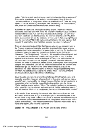 replied, "It is because it has broken my heart in the beauty of its arrangement."
              The awe he experienced in the recitation of untampered Holy Scriptures
              captured the hearts of many even before the advent of Islam. There are many
              reports of people embracing Islam upon their first hearing the Words of Allah,
              then, there are others who are unfortunate and turn away.

              Jubair Mut'im's son said, "During the evening prayer, I heard the Prophet,
              praise and peace be upon him, recite the chapter "The Mount" (52), and when
              he reached the words, "Or, were they created out of nothing? Or, were they
              their own creators? Or, did they create the heavens and the earth? No, their
              belief is not certain! Or, are the treasures of your Lord in their keeping? Or, are
              they the controllers?" 52:35-37 my heart leapt to Islam. It is also reported that
              he said, "It was the first time that Islam became important in my heart."

              There are two reports about Utba Rabi'a's son, who on one occasion went to
              the Prophet, praise and peace be upon him, to speak to him about a recent
              revelation that that spoke against the pagan belief of his tribe. So, the Prophet,
              praise and peace be upon him, began to recite the chapter that begins
              "HaMeem" (The Distinguished, Chapter 41). Utba could not bear to hear it and
              put his hand over the Prophet's mouth and begged him to stop. It is also
              reported that he listened and in so doing he did he put his hands behind his
              back and leant on them until the Prophet, praise and peace be upon him,
              reached the verse of prostration, whereupon he, the Prophet, praise and peace
              be upon him, prostrated. Utba did not know how to deal with the situation and
              immediately got up, returned to his family and declined to go out to his
              tribesmen. His fellow tribesmen came to him and he apologized telling them,
              "By Allah, he recited some words to me, and by Allah, I have never heard
              anything like them, I just did not know what to say."

              Several Arabs attempted to answer the challenge of the Prophet, praise and
              peace be upon him, however, all were struck by fear, one such person was Al
              Muqaffa's son, renowned for his eloquent tongue. He had started his attempt at
              composition when he heard a young Muslim boy reciting from the Koran,
              "Earth, swallow up your waters." 11:44. The recitation had such a tremendous
              effect upon him that he returned and destroyed all that he had written saying, "I
              bear witness that this is not to be opposed, they are not the words of a human!"

              In Andalusia, Spain a man by the name of John, Hakkam Al Ghazzal's son,
              who was a writer of note, sought to attempt to produce something akin to the
              Koran. Whilst doing so he looked for a sample to emulate and read the chapter
              "The Oneness" (112). He started work on his composition when he was struck
              by fear and declared, "Fear has stopped me and weakness has caused me to
              regret and repent", and became a believer!

              Section 10 – The protection of the Koran until the end of time




                                                      163




PDF created with pdfFactory Pro trial version www.pdffactory.com
 