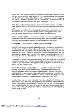 Unlike any other scripture, Allah has promised to preserve His Holy Book until
              the end of time, and this is yet another of its inimitable qualities. Allah assures
              us, "It is We who sent down the Koran, and We watch over it." And of its purity
              He tells us, "falsehood does not come to it from before it or from behind it. It is
              the sending down from the One, the Wise, the Praised." 41:42.

              With the exception of the miraculous Koran, all the other miracles ceased to
              exist after the time of their prophet and only narrations of their wonders remain.
              The
              Glorious Koran contains clear verses and miracles all of which are present in
              this day and age and will remain so despite the passing of centuries. This
              miracle is a decisive proof that no truthful person would ever doubt.

              Those who deviated have been proven ineffective and their opposition flawed,
              none have been able to produce a valid argument, nor yet compose even a
              couple of words that would detract an atom's weight from the Koran.

              Section 11 – A kaleidoscope of the Koran's inimitability

              Scholars and laymen have also drawn attention to various other facets of the
              inimitability of the Arabic Koran. One such facet is that it has been observed
              that neither reciter nor listener ever tire of its recital. It has been found that the
              repeated recitation of the Koran serves only to increase its sweetness which in
              turn causes a greater love, whereas, other words, even though they may be of
              the most eloquent lose their attraction and in the long term turn to be tedious.

              The Arabic Holy Koran is a delight to recite in times of solitude and an excellent
              companion during times of crisis – no other book possesses these qualities,
              and over time reciters have developed a variety of rhythms and methods for its
              recital that add to its vibrancy.

              Prophet Muhammad, praise and peace be upon him, described the Koran
              saying, "Even when it is recited frequently, it never becomes tedious. Its
              lessons are never ending and its wonders never fade." Scholars can never
              satiated by it, nor yet passions misguided, and tongues do not mistake it. It is
              that which the jinn would not abandon once they heard it. They said, 'We have
              indeed heard a wonderful Koran that guides to the Right Path.' 72:1".

              Another facet that cannot be imitated is that it draws together knowledge and
              faith both of which the Arabs, including Prophet Muhammad, praise and peace
              be upon him, before his Prophethood, were for the most part, unknown or else
              their knowledge was very scant consequently little attention was paid to them.
              As for other nations, they had neither books nor scholarly persons and so they
              were unable to teach.




                                                       164




PDF created with pdfFactory Pro trial version www.pdffactory.com
 