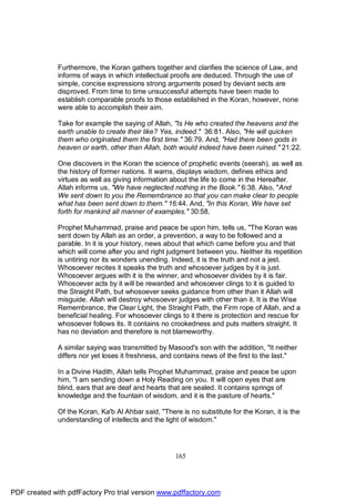 Furthermore, the Koran gathers together and clarifies the science of Law, and
              informs of ways in which intellectual proofs are deduced. Through the use of
              simple, concise expressions strong arguments posed by deviant sects are
              disproved. From time to time unsuccessful attempts have been made to
              establish comparable proofs to those established in the Koran, however, none
              were able to accomplish their aim.

              Take for example the saying of Allah, "Is He who created the heavens and the
              earth unable to create their like? Yes, indeed." 36:81. Also, "He will quicken
              them who originated them the first time." 36:79. And, "Had there been gods in
              heaven or earth, other than Allah, both would indeed have been ruined." 21:22.

              One discovers in the Koran the science of prophetic events (seerah), as well as
              the history of former nations. It warns, displays wisdom, defines ethics and
              virtues as well as giving information about the life to come in the Hereafter.
              Allah informs us, "We have neglected nothing in the Book." 6:38. Also, "And
              We sent down to you the Remembrance so that you can make clear to people
              what has been sent down to them." 16:44. And, "In this Koran, We have set
              forth for mankind all manner of examples." 30:58.

              Prophet Muhammad, praise and peace be upon him, tells us, "The Koran was
              sent down by Allah as an order, a prevention, a way to be followed and a
              parable. In it is your history, news about that which came before you and that
              which will come after you and right judgment between you. Neither its repetition
              is untiring nor its wonders unending. Indeed, it is the truth and not a jest.
              Whosoever recites it speaks the truth and whosoever judges by it is just.
              Whosoever argues with it is the winner, and whosoever divides by it is fair.
              Whosoever acts by it will be rewarded and whosoever clings to it is guided to
              the Straight Path, but whosoever seeks guidance from other than it Allah will
              misguide. Allah will destroy whosoever judges with other than it. It is the Wise
              Remembrance, the Clear Light, the Straight Path, the Firm rope of Allah, and a
              beneficial healing. For whosoever clings to it there is protection and rescue for
              whosoever follows its. It contains no crookedness and puts matters straight. It
              has no deviation and therefore is not blameworthy.

              A similar saying was transmitted by Masood's son with the addition, "It neither
              differs nor yet loses it freshness, and contains news of the first to the last."

              In a Divine Hadith, Allah tells Prophet Muhammad, praise and peace be upon
              him, "I am sending down a Holy Reading on you. It will open eyes that are
              blind, ears that are deaf and hearts that are sealed. It contains springs of
              knowledge and the fountain of wisdom, and it is the pasture of hearts."

              Of the Koran, Ka'b Al Ahbar said, "There is no substitute for the Koran, it is the
              understanding of intellects and the light of wisdom."




                                                     165




PDF created with pdfFactory Pro trial version www.pdffactory.com
 