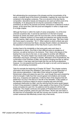 Not withstanding the conciseness of its phrases and the concentration of its
              words, is another facet of the Koran's inimitability, it gathers far more than that
              contained in the lengthier scriptures. This is on account of the fact that its
              composition, descriptive beauty and eloquence are used as further proof of its
              inimitability. In its eloquence lie not only the commands of Allah but His
              prohibitions as well as His promise and threat. Whosoever is blessed to recite it
              grasps, at the same time, both the proof and obligation in either a single word
              or a single chapter.

              Although the Koran is within the realm of verse composition, it is of the kind
              unknown anywhere else. It cannot be said that it is in the form of prose
              because its verses are easier upon the soul and ears, and its understanding
              sweeter. A listener inclines to it more easily and passions are quickly aroused
              upon its hearing. Allah made its memorization easy and says, ”We have made
              the Koran easy to remember." 54:17. Other nations to whom a Book was sent
              were unable to memorize their Book, whereas Muslim children are blessed by
              the easement of memorization of the Holy Koran in just a short time.

              Another facet of its inimitability is that some parts were sent down in
              resemblance to others. One finds in their different parts an excellence of
              harmony, as well as harmony in its divisions. Then, there is the beauty of the
              leading from one story to the next, or one subject to another with different
              meanings. The same chapter may include both commands, and prohibitions,
              information and inquiry, promises or threats, affirmation of the Prophethood, the
              confirmation of the Oneness of Allah, the arousal of longing and fear as well as
              other matters. It has been said that Arabic like this can be found elsewhere,
              however, it is not powerful and the purity of its style is not soft, and its beauty is
              inferior, and phrasing inconsistent.

              Take for example the beginning of Chapter 38 "Saad". This chapter contains
              information about those who disbelieve, their division, and the destruction of
              their previous generations. It also tells of their refusal to accept Prophet
              Muhammad, praise and peace be upon him, even though they were amazed by
              what he brought. It tells how their council agreed not to believe and reveals
              their envy, incapacity and weakness. It informs them of the disgrace that will
              befall them not only in this life but in the life of the Hereafter. It also speaks of
              the rejection of previous nations to whom a prophet was sent and their
              subsequent destruction by Allah, and the warning that the same would happen
              to them if they persisted in disbelief. It also speaks of the inquiry of the Prophet,
              praise and peace be upon him, his patience and his solace for all that had
              happened. The chapter continues and speaks of Prophet David and narrates
              stories of other prophets, peace be upon all of them. All this was sent down in
              the best form of composition and with the concise use of words, some of which
              contain sentences that effectively contain only a few words.




                                                       166




PDF created with pdfFactory Pro trial version www.pdffactory.com
 