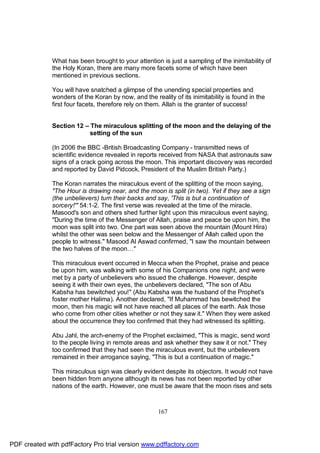 What has been brought to your attention is just a sampling of the inimitability of
              the Holy Koran, there are many more facets some of which have been
              mentioned in previous sections.

              You will have snatched a glimpse of the unending special properties and
              wonders of the Koran by now, and the reality of its inimitability is found in the
              first four facets, therefore rely on them. Allah is the granter of success!


              Section 12 – The miraculous splitting of the moon and the delaying of the
                           setting of the sun

              (In 2006 the BBC -British Broadcasting Company - transmitted news of
              scientific evidence revealed in reports received from NASA that astronauts saw
              signs of a crack going across the moon. This important discovery was recorded
              and reported by David Pidcock, President of the Muslim British Party.)

              The Koran narrates the miraculous event of the splitting of the moon saying,
              "The Hour is drawing near, and the moon is split (in two). Yet if they see a sign
              (the unbelievers) turn their backs and say, 'This is but a continuation of
              sorcery!'" 54:1-2. The first verse was revealed at the time of the miracle.
              Masood's son and others shed further light upon this miraculous event saying,
              "During the time of the Messenger of Allah, praise and peace be upon him, the
              moon was split into two. One part was seen above the mountain (Mount Hira)
              whilst the other was seen below and the Messenger of Allah called upon the
              people to witness." Masood Al Aswad confirmed, "I saw the mountain between
              the two halves of the moon…"

              This miraculous event occurred in Mecca when the Prophet, praise and peace
              be upon him, was walking with some of his Companions one night, and were
              met by a party of unbelievers who issued the challenge. However, despite
              seeing it with their own eyes, the unbelievers declared, "The son of Abu
              Kabsha has bewitched you!" (Abu Kabsha was the husband of the Prophet's
              foster mother Halima). Another declared, "If Muhammad has bewitched the
              moon, then his magic will not have reached all places of the earth. Ask those
              who come from other cities whether or not they saw it." When they were asked
              about the occurrence they too confirmed that they had witnessed its splitting.

              Abu Jahl, the arch-enemy of the Prophet exclaimed, "This is magic, send word
              to the people living in remote areas and ask whether they saw it or not." They
              too confirmed that they had seen the miraculous event, but the unbelievers
              remained in their arrogance saying, "This is but a continuation of magic."

              This miraculous sign was clearly evident despite its objectors. It would not have
              been hidden from anyone although its news has not been reported by other
              nations of the earth. However, one must be aware that the moon rises and sets



                                                      167




PDF created with pdfFactory Pro trial version www.pdffactory.com
 