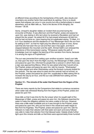 at different times according to the hemispheres of the earth, also clouds and
              mountains are another factor that could block its sighting. One is no doubt
              aware that eclipses can occur in one country but only a partial eclipse is viewed
              elsewhere, and as Allah tells us, "that is the decree of the Almighty, the
              Knower." 36:38.

              Asma, Umaysh's daughter relates an incident that occurred during the
              encounter at Khybar. It was afternoon and the Prophet, praise and peace be
              upon him, was resting in Ali's tent when he received a Revelation and had not
              prayed the Asr prayer. He asked Ali if he had prayed whereupon Ali told him
              that he had not done so. Upon hearing this he supplicated saying, "O Allah, if it
              is in Your obedience and the obedience of Your Messenger return the sun from
              its setting to him!", so that he might pray the afternoon prayer on time. Asma
              said that she had seen the sun set and then saw it rise again, and that it
              stopped between the mountain and the earth. Ahmad Salih's son stressed the
              importance of this transmission saying, "Whosoever seeks the path of
              knowledge must not neglect the learning of this narration from Asma, because
              it is among the signs of Prophethood."

              The sun was prevented from setting upon another occasion. Isaac's son tells
              us, that upon the return from the Night Journey, the Messenger of Allah, praise
              and peace be upon him, informed his people that a caravan in which there was
              a sign was approaching Mecca. When he was asked what day it would arrive,
              the Prophet, praise and peace be upon him, told his inquirer, "Wednesday".
              The days passed and when Wednesday came the Koraysh curiously looked for
              the caravan. The day was about to pass and the caravan had not arrived, so
              the Prophet, praise and peace be upon him, supplicated to Allah asking Him to
              increase the day by an hour, and the sun was withheld from setting and the
              caravan arrived.

              Section 13 – The miracle of the water that flowed from the fingers of the
              Prophet

              There are many reports by the Companions that relate to numerous occasions
              when water was witnessed flowing from the fingers of the Prophet, praise and
              peace be upon him.

              Anas tells us that it was time for the Asr prayer when he caught sight of the
              Messenger of Allah, praise and peace be upon him. His followers searched for
              water to make the obligatory ablution but were unable to find any. However,
              there was a little water available and so it was brought to the Prophet, praise
              and peace be upon him, who put his hand in the vessel and water began to
              flow from his fingertips. The Prophet, praise and peace be upon him, told his
              followers to make their ablution with that water and each and every follower
              was able to make their ablution from that blessed water. Katada sheds further
              light upon this miracle and tells us that there were approximately three hundred



                                                    168




PDF created with pdfFactory Pro trial version www.pdffactory.com
 
