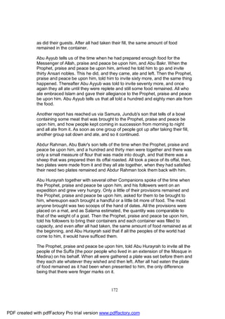 as did their guests. After all had taken their fill, the same amount of food
              remained in the container.

              Abu Ayyub tells us of the time when he had prepared enough food for the
              Messenger of Allah, praise and peace be upon him, and Abu Bakr. When the
              Prophet, praise and peace be upon him, arrived he told him to go and invite
              thirty Ansari nobles. This he did, and they came, ate and left. Then the Prophet,
              praise and peace be upon him, told him to invite sixty more, and the same thing
              happened. Thereafter Abu Ayyub was told to invite seventy more, and once
              again they all ate until they were replete and still some food remained. All who
              ate embraced Islam and gave their allegiance to the Prophet, praise and peace
              be upon him. Abu Ayyub tells us that all told a hundred and eighty men ate from
              the food.

              Another report has reached us via Samura, Jundub's son that tells of a bowl
              containing some meat that was brought to the Prophet, praise and peace be
              upon him, and how people kept coming in succession from morning to night
              and all ate from it. As soon as one group of people got up after taking their fill,
              another group sat down and ate, and so it continued.

              Abdur Rahman, Abu Bakr's son tells of the time when the Prophet, praise and
              peace be upon him, and a hundred and thirty men were together and there was
              only a small measure of flour that was made into dough, and that there was a
              sheep that was prepared then its offal roasted. All took a piece of its offal, then,
              two plates were made from it and they all ate together, when they had satisfied
              their need two plates remained and Abdur Rahman took them back with him.

              Abu Hurayrah together with several other Companions spoke of the time when
              the Prophet, praise and peace be upon him, and his followers went on an
              expedition and grew very hungry. Only a little of their provisions remained and
              the Prophet, praise and peace be upon him, asked for them to be brought to
              him, whereupon each brought a handful or a little bit more of food. The most
              anyone brought was two scoops of the hand of dates. All the provisions were
              placed on a mat, and as Salama estimated, the quantity was comparable to
              that of the weight of a goat. Then the Prophet, praise and peace be upon him,
              told his followers to bring their containers and each container was filled to
              capacity, and even after all had taken, the same amount of food remained as at
              the beginning, and Abu Hurayrah said that if all the peoples of the world had
              come to him, it would have sufficed them.

              The Prophet, praise and peace be upon him, told Abu Hurayrah to invite all the
              people of the Suffa (the poor people who lived in an extension of the Mosque in
              Medina) on his behalf. When all were gathered a plate was set before them and
              they each ate whatever they wished and then left. After all had eaten the plate
              of food remained as it had been when presented to him, the only difference
              being that there were finger marks on it.



                                                      172




PDF created with pdfFactory Pro trial version www.pdffactory.com
 