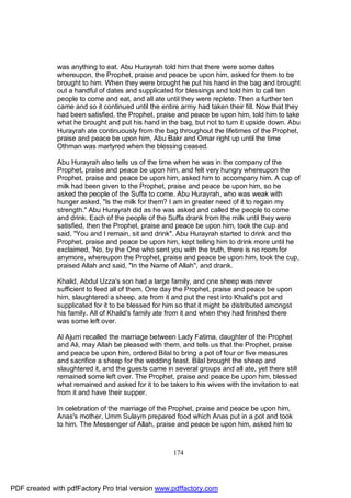 was anything to eat. Abu Hurayrah told him that there were some dates
              whereupon, the Prophet, praise and peace be upon him, asked for them to be
              brought to him. When they were brought he put his hand in the bag and brought
              out a handful of dates and supplicated for blessings and told him to call ten
              people to come and eat, and all ate until they were replete. Then a further ten
              came and so it continued until the entire army had taken their fill. Now that they
              had been satisfied, the Prophet, praise and peace be upon him, told him to take
              what he brought and put his hand in the bag, but not to turn it upside down. Abu
              Hurayrah ate continuously from the bag throughout the lifetimes of the Prophet,
              praise and peace be upon him, Abu Bakr and Omar right up until the time
              Othman was martyred when the blessing ceased.

              Abu Hurayrah also tells us of the time when he was in the company of the
              Prophet, praise and peace be upon him, and felt very hungry whereupon the
              Prophet, praise and peace be upon him, asked him to accompany him. A cup of
              milk had been given to the Prophet, praise and peace be upon him, so he
              asked the people of the Suffa to come. Abu Hurayrah, who was weak with
              hunger asked, "Is the milk for them? I am in greater need of it to regain my
              strength." Abu Hurayrah did as he was asked and called the people to come
              and drink. Each of the people of the Suffa drank from the milk until they were
              satisfied, then the Prophet, praise and peace be upon him, took the cup and
              said, "You and I remain, sit and drink". Abu Hurayrah started to drink and the
              Prophet, praise and peace be upon him, kept telling him to drink more until he
              exclaimed, 'No, by the One who sent you with the truth, there is no room for
              anymore, whereupon the Prophet, praise and peace be upon him, took the cup,
              praised Allah and said, "In the Name of Allah", and drank.

              Khalid, Abdul Uzza's son had a large family, and one sheep was never
              sufficient to feed all of them. One day the Prophet, praise and peace be upon
              him, slaughtered a sheep, ate from it and put the rest into Khalid's pot and
              supplicated for it to be blessed for him so that it might be distributed amongst
              his family. All of Khalid's family ate from it and when they had finished there
              was some left over.

              Al Ajurri recalled the marriage between Lady Fatima, daughter of the Prophet
              and Ali, may Allah be pleased with them, and tells us that the Prophet, praise
              and peace be upon him, ordered Bilal to bring a pot of four or five measures
              and sacrifice a sheep for the wedding feast. Bilal brought the sheep and
              slaughtered it, and the guests came in several groups and all ate, yet there still
              remained some left over. The Prophet, praise and peace be upon him, blessed
              what remained and asked for it to be taken to his wives with the invitation to eat
              from it and have their supper.

              In celebration of the marriage of the Prophet, praise and peace be upon him,
              Anas's mother, Umm Sulaym prepared food which Anas put in a pot and took
              to him. The Messenger of Allah, praise and peace be upon him, asked him to



                                                     174




PDF created with pdfFactory Pro trial version www.pdffactory.com
 