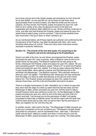 put it down and go and invite certain people and whosoever he met. Anas did
              as he was bidden, no one was left out, as for those he met there were
              approximately three hundred invitees, who filled the Suffa and the room to
              capacity. As they arrived, the Prophet, praise and peace be upon him, told
              them to sit in circles of ten, then he placed his hand on the food and
              supplicated with whatever Allah willed him to say. All ate until they could eat no
              more, and after they had finished the Prophet, praise and peace be upon him,
              asked Anas to take it away, and he comment, "I did not know whether there
              was more when I first put it down or when I picked it up."

              As we mentioned before, all of these reports are authentic and confirmed by the
              Companions of the Prophet, may Allah be pleased with them, who never
              remained silent about an untruth. There are many more miraculous events
              recorded in authentic references.

              Section 16 – The miracle of the tree that spoke. It's answering to the
                           Prophet's call and its witnessing to his Prophethood

              Omar's son tells of the time, he and others accompanied the Prophet, praise
              and peace be upon him, upon a journey, when a Bedouin came to him so he
              asked where he was going. The Bedouin replied that he was going to his
              family, whereupon the Prophet, praise and peace be upon him, asked, "Do you
              want something good?" The Bedouin asked, "What is it?" to which the Prophet,
              praise and peace be upon him, replied, "It is that you bear witness that there is
              no god except Allah, alone without a partner and that Muhammad is His
              worshiper and Messenger." The Bedouin inquired, "Who will bear witness to
              what you say?" He replied, "That Mimosa tree" whereupon the tree advanced
              from the edge of a dried up water bed plowing up the ground until it stood
              before him. The Prophet, praise and peace be upon him, asked it to bear
              witness three times, and this it did and thereafter returned to its place.

              There is a lengthy transmission of Jabir, Abdullah's son in which he says that
              they were near the edge of a dried up water bed that had two trees and the
              Messenger of Allah, praise and peace be upon him, felt the need to relieve
              himself however there was nothing to screen him. So the Messenger of Allah,
              praise and peace be upon him, went to one of the trees and took hold of a
              branch and said, "Let me lead you by the permission of Allah" and gently
              proceeded to lead it like a haltered camel. He did the same with the other tree
              until the trees stood side by side, then he said to them "By the permission of
              Allah, join together for me" and this they did.

              In another version, Jabir said to the tree, "The Messenger of Allah requests you
              to join your companion so he can sit behind you." Whereupon it forged ahead
              and joined its companion, and he sat between them. Jabir said, "I returned in
              haste and sat down, talking to myself, and when I turned around I saw the
              Messenger of Allah, praise and peace be upon him, coming. The trees parted



                                                     175




PDF created with pdfFactory Pro trial version www.pdffactory.com
 