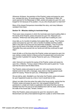 Whenever Al-Hasan, the grandson of the Prophet, praise and peace be upon
              him, narrated this story, he would weep and say, "Worshipers of Allah, the
              wood yearned for the Messenger of Allah, praise and peace be upon him, and
              longed for him because of his position, it is you who should yearn to meet him!"

              Many of the closest Companions transmitted this story, and many followers
              narrated it from them.

              Section 18 – Miracles relating to inanimate things

              There were many occasions in which the inanimate were heard exalting Allah in
              the hands of the Prophet, praise and peace be upon him. Masood's son
              mentions, "While food was being eaten we would hear it exalting its Lord."

              Anas tells us of a handful of pebbles that exalted Allah, saying, "The Prophet,
              praise and peace be upon him, took a handful of pebbles and they exalted
              Allah in the palm of his hand and we heard their exaltation. Then he poured
              them into the hand of Abu Bakr and their exaltation of Allah continued.
              Thereafter they were poured into our hands and still they continued to exalt
              Allah."

              Imam Ali tells us of the time when the Prophet, praise and peace be upon him,
              was visiting a certain district in Mecca and as he passed each and every tree
              and mountain it greeted him saying 'Peace be upon you, O Messenger of
              Allah."

              Jabir, Samura's son reports the saying of the Prophet, praise and peace be
              upon him, in Medina, "I know a stone in Mecca that used to greet me." It was
              said that the stone was the Black Stone.

              The Prophet, praise and peace be upon him, told Lady Ayesha that when
              Gabriel came to him with a message, every stone or tree he passed would
              greet him saying, "Peace be upon you, O Messenger of Allah."

              We are told by Jabir, Abdullah's son that when the Prophet, praise and peace
              be upon happened to pass by a tree or rock it would bow to him.

              Abbas' son tells of the time when the walls of the house spoke, saying that the
              Prophet, praise and peace be upon him, had wrapped himself and his
              grandsons in a cloak and made a supplication that asked that they would be
              shielded from the Fire just as he had shielded them with his cloak, whereupon
              the walls of the house said, "Ameen, Ameen."

              When the Prophet, praise and peace be upon him, became ill, Jafar,
              Muhammad's son tell us that Gabriel brought him a plate on which there were



                                                     179




PDF created with pdfFactory Pro trial version www.pdffactory.com
 