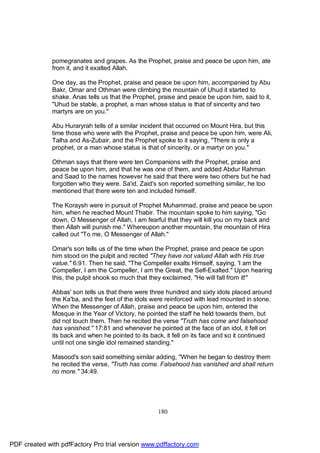 pomegranates and grapes. As the Prophet, praise and peace be upon him, ate
              from it, and it exalted Allah.

              One day, as the Prophet, praise and peace be upon him, accompanied by Abu
              Bakr, Omar and Othman were climbing the mountain of Uhud it started to
              shake. Anas tells us that the Prophet, praise and peace be upon him, said to it,
              "Uhud be stable, a prophet, a man whose status is that of sincerity and two
              martyrs are on you."

              Abu Huraryrah tells of a similar incident that occurred on Mount Hira, but this
              time those who were with the Prophet, praise and peace be upon him, were Ali,
              Talha and As-Zubair, and the Prophet spoke to it saying, "There is only a
              prophet, or a man whose status is that of sincerity, or a martyr on you."

              Othman says that there were ten Companions with the Prophet, praise and
              peace be upon him, and that he was one of them, and added Abdur Rahman
              and Saad to the names however he said that there were two others but he had
              forgotten who they were. Sa'id, Zaid's son reported something similar, he too
              mentioned that there were ten and included himself.

              The Koraysh were in pursuit of Prophet Muhammad, praise and peace be upon
              him, when he reached Mount Thabir. The mountain spoke to him saying, "Go
              down, O Messenger of Allah, I am fearful that they will kill you on my back and
              then Allah will punish me." Whereupon another mountain, the mountain of Hira
              called out "To me, O Messenger of Allah."

              Omar's son tells us of the time when the Prophet, praise and peace be upon
              him stood on the pulpit and recited "They have not valued Allah with His true
              value." 6:91. Then he said, "The Compeller exalts Himself, saying, 'I am the
              Compeller, I am the Compeller, I am the Great, the Self-Exalted." Upon hearing
              this, the pulpit shook so much that they exclaimed, "He will fall from it!"

              Abbas' son tells us that there were three hundred and sixty idols placed around
              the Ka'ba, and the feet of the idols were reinforced with lead mounted in stone.
              When the Messenger of Allah, praise and peace be upon him, entered the
              Mosque in the Year of Victory, he pointed the staff he held towards them, but
              did not touch them. Then he recited the verse "Truth has come and falsehood
              has vanished." 17:81 and whenever he pointed at the face of an idol, it fell on
              its back and when he pointed to its back, it fell on its face and so it continued
              until not one single idol remained standing."

              Masood's son said something similar adding, "When he began to destroy them
              he recited the verse, "Truth has come. Falsehood has vanished and shall return
              no more." 34:49.




                                                     180




PDF created with pdfFactory Pro trial version www.pdffactory.com
 