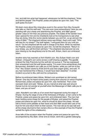 him, and told him what had happened, whereupon he told the shepherd, "Arise
              and tell the people" The Prophet, praise and peace be upon him, said, "The
              wolf spoke the truth."

              We learn more about this miraculous event in the version from Abu Hurayrah
              who tells us, that the wolf said, "You are even more extraordinary! Here you are
              standing with your sheep and abandoning the Prophet, and Allah places
              greater value on him than any previous prophet. The Gates of the Garden have
              been opened for him and its inhabitants look at his Companions to see what
              they are doing. Only this ravine stands between you and him, so go and join the
              army of Allah." The shepherd (whose name was Ahban, Aws's son) said, "Who
              will care for my sheep?" The wolf replied, "I will guard them for you until you
              return." So the shepherd left the wolf in charge of his flock. When he reached
              the Prophet, praise and peace be upon him, he told the shepherd, "Return to
              your sheep, you will find them all there." The shepherd returned and not one
              was missing so he slaughtered one for the wolf. Ahban, Aws's son embraced
              Islam.

              Another story has reached us from Wahb's son. Abu Sufyan Harb's son and
              Safwan, Umayyah's son came across a wolf chasing a gazelle. The gazelle
              entered the Holy Precincts but the wolf did not pursue it. The two expressed
              their amazement and the wolf spoke saying, "It is even more extraordinary that
              Muhammad, Abdullah's son calls you to the Garden, while you call him to the
              Fire." Abu Sufyan swore by Al lat and Al uzza (two pagan gods), and said, "If
              you had mentioned this in Mecca, it would have been deserted." A similar
              incident occurred to Abu Jahl and his companions.

              Before he embraced Islam Abbas, Mirdas's son worshiped an idol named
              Damari. One day he heard some poetry coming from around it in which Prophet
              Muhammad, praise and peace be upon him, was mentioned. Then a bird
              swooped down and said, "Abbas, do you marvel at what was said around
              Damari but do not wonder at yourself when the Messenger of Allah calls you to
              Islam, and you sit here!"

              Jabir, Abdullah's son tells us of an event that happened during the siege of
              Khybar. During the siege of one of the fortresses of Khybar, a man came to the
              Prophet, praise and peace be upon him, and embraced Islam. The man had
              been herding some sheep for the people of Khybar, and asked the Prophet,
              praise and peace be upon him, what he should do about the sheep. He was
              told to throw some pebbles at their faces and that Allah would take care of his
              trust for him and return them to their owners. The man did as he was told and
              all the sheep returned to their owners (this is a fine example of how the Prophet
              upheld the rights of the unbelievers).

              Anas tells of the occasion when the Prophet, praise and peace be upon him,
              accompanied by Abu Bakr, Omar and an Ansar, went into a garden belonging



                                                    182




PDF created with pdfFactory Pro trial version www.pdffactory.com
 