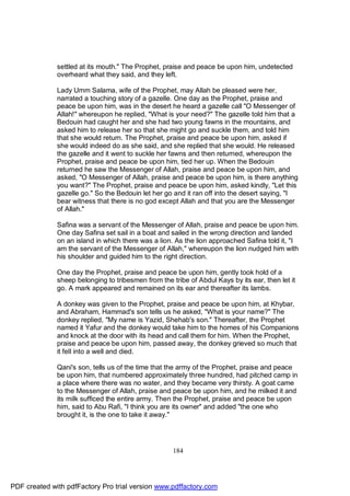 settled at its mouth." The Prophet, praise and peace be upon him, undetected
              overheard what they said, and they left.

              Lady Umm Salama, wife of the Prophet, may Allah be pleased were her,
              narrated a touching story of a gazelle. One day as the Prophet, praise and
              peace be upon him, was in the desert he heard a gazelle call "O Messenger of
              Allah!" whereupon he replied, "What is your need?" The gazelle told him that a
              Bedouin had caught her and she had two young fawns in the mountains, and
              asked him to release her so that she might go and suckle them, and told him
              that she would return. The Prophet, praise and peace be upon him, asked if
              she would indeed do as she said, and she replied that she would. He released
              the gazelle and it went to suckle her fawns and then returned, whereupon the
              Prophet, praise and peace be upon him, tied her up. When the Bedouin
              returned he saw the Messenger of Allah, praise and peace be upon him, and
              asked, "O Messenger of Allah, praise and peace be upon him, is there anything
              you want?" The Prophet, praise and peace be upon him, asked kindly, "Let this
              gazelle go." So the Bedouin let her go and it ran off into the desert saying, "I
              bear witness that there is no god except Allah and that you are the Messenger
              of Allah."

              Safina was a servant of the Messenger of Allah, praise and peace be upon him.
              One day Safina set sail in a boat and sailed in the wrong direction and landed
              on an island in which there was a lion. As the lion approached Safina told it, "I
              am the servant of the Messenger of Allah," whereupon the lion nudged him with
              his shoulder and guided him to the right direction.

              One day the Prophet, praise and peace be upon him, gently took hold of a
              sheep belonging to tribesmen from the tribe of Abdul Kays by its ear, then let it
              go. A mark appeared and remained on its ear and thereafter its lambs.

              A donkey was given to the Prophet, praise and peace be upon him, at Khybar,
              and Abraham, Hammad's son tells us he asked, "What is your name?" The
              donkey replied, "My name is Yazid, Shehab's son." Thereafter, the Prophet
              named it Yafur and the donkey would take him to the homes of his Companions
              and knock at the door with its head and call them for him. When the Prophet,
              praise and peace be upon him, passed away, the donkey grieved so much that
              it fell into a well and died.

              Qani's son, tells us of the time that the army of the Prophet, praise and peace
              be upon him, that numbered approximately three hundred, had pitched camp in
              a place where there was no water, and they became very thirsty. A goat came
              to the Messenger of Allah, praise and peace be upon him, and he milked it and
              its milk sufficed the entire army. Then the Prophet, praise and peace be upon
              him, said to Abu Rafi, "I think you are its owner" and added "the one who
              brought it, is the one to take it away."




                                                     184




PDF created with pdfFactory Pro trial version www.pdffactory.com
 