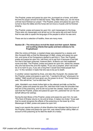 The Prophet, praise and peace be upon him, journeyed on a horse, and when
              the time for prayer arrived he told the horse, "May Allah bless you, do not move
              until we have finished our prayer." The Prophet, praise and peace be upon him,
              turned to face the Qibla and the horse did not move a muscle until he finished
              praying.

              The Prophet, praise and peace be upon him, sent messengers to the kings.
              There were six messengers and all set out on the same day and each found
              that he was able to speak the language of the people to whom he was sent.

              These are but a selection of hadiths, there are many more.


              Section 20 – The miraculous revival the dead and their speech. Babies
                           and suckling infants that spoke and bore witness to his
                           Prophethood

              After the victory at Khybar, a roasted sheep was prepared by a Jewess and
              Abu Hurayrah tells us that the Messenger of Allah, praise and peace be upon
              him, and some of his Companions started to eat from it. Then, the Prophet,
              praise and peace be upon him, told them not to eat from it because it had told
              him that it had been poisoned, however Bishr, Al Bara's son had swallowed
              some and died. The Prophet, praise and peace be upon him, asked the Jewess
              why she had done this and she replied, "If you are a prophet, what I did would
              be of no harm to you, if you are a king then I would have freed people from
              you." In this narration it reads that she was to be put to death.

              In another version reported by Anas, and also Abu Hurayrah, the Jewess told
              the Prophet, praise and peace e upon him, "I wanted to kill you" whereupon he
              replied, "Allah would not have given you the power to do so." The Companions
              said, "We will kill her," but he told them "No."

              Jabir, Abdullah's son sheds further light on the attempt and tells us that the
              Prophet, praise and peace be upon him, told them that it was the shoulder that
              told him of the poisoning, and he did not punish the Jewess. Isaac's son also
              said that the Prophet, praise and peace be upon him, pardoned her (on his own
              behalf without her asking).

              During the last illness of the Prophet, praise and peace be upon him, he said,
              "The food of Khybar returns to me and at times, it makes me choke." Anas said
              that he would recognize the effects of the poisoning on the lower lip of the
              Messenger of Allah, praise and peace be upon him.

              Isaac's son reports the opinion of other Muslims that indicates that the honor of
              the Prophet, praise and peace be upon him, was raised further still by Allah on
              account of the poisoning as he died the death of a martyr.



                                                     185




PDF created with pdfFactory Pro trial version www.pdffactory.com
 