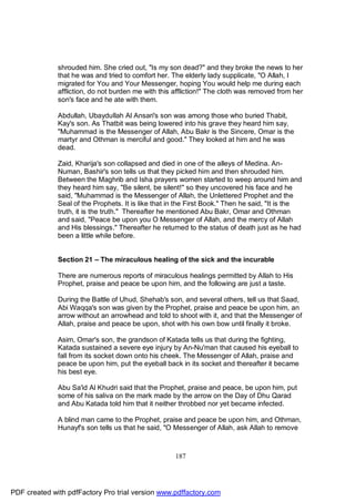 shrouded him. She cried out, "Is my son dead?" and they broke the news to her
              that he was and tried to comfort her. The elderly lady supplicate, "O Allah, I
              migrated for You and Your Messenger, hoping You would help me during each
              affliction, do not burden me with this affliction!" The cloth was removed from her
              son's face and he ate with them.

              Abdullah, Ubaydullah Al Ansari's son was among those who buried Thabit,
              Kay's son. As Thatbit was being lowered into his grave they heard him say,
              "Muhammad is the Messenger of Allah, Abu Bakr is the Sincere, Omar is the
              martyr and Othman is merciful and good." They looked at him and he was
              dead.

              Zaid, Kharija's son collapsed and died in one of the alleys of Medina. An-
              Numan, Bashir's son tells us that they picked him and then shrouded him.
              Between the Maghrib and Isha prayers women started to weep around him and
              they heard him say, "Be silent, be silent!" so they uncovered his face and he
              said, "Muhammad is the Messenger of Allah, the Unlettered Prophet and the
              Seal of the Prophets. It is like that in the First Book." Then he said, "It is the
              truth, it is the truth." Thereafter he mentioned Abu Bakr, Omar and Othman
              and said, "Peace be upon you O Messenger of Allah, and the mercy of Allah
              and His blessings." Thereafter he returned to the status of death just as he had
              been a little while before.


              Section 21 – The miraculous healing of the sick and the incurable

              There are numerous reports of miraculous healings permitted by Allah to His
              Prophet, praise and peace be upon him, and the following are just a taste.

              During the Battle of Uhud, Shehab's son, and several others, tell us that Saad,
              Abi Waqqa's son was given by the Prophet, praise and peace be upon him, an
              arrow without an arrowhead and told to shoot with it, and that the Messenger of
              Allah, praise and peace be upon, shot with his own bow until finally it broke.

              Asim, Omar's son, the grandson of Katada tells us that during the fighting,
              Katada sustained a severe eye injury by An-Nu'man that caused his eyeball to
              fall from its socket down onto his cheek. The Messenger of Allah, praise and
              peace be upon him, put the eyeball back in its socket and thereafter it became
              his best eye.

              Abu Sa'id Al Khudri said that the Prophet, praise and peace, be upon him, put
              some of his saliva on the mark made by the arrow on the Day of Dhu Qarad
              and Abu Katada told him that it neither throbbed nor yet became infected.

              A blind man came to the Prophet, praise and peace be upon him, and Othman,
              Hunayf's son tells us that he said, "O Messenger of Allah, ask Allah to remove



                                                     187




PDF created with pdfFactory Pro trial version www.pdffactory.com
 