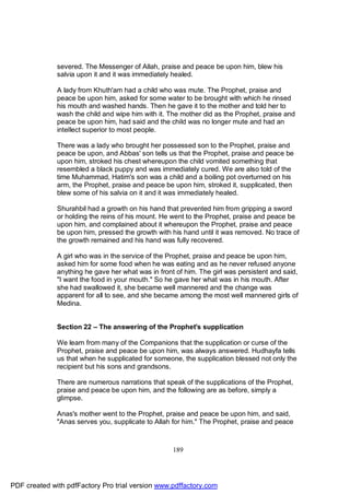 severed. The Messenger of Allah, praise and peace be upon him, blew his
              salvia upon it and it was immediately healed.

              A lady from Khuth'am had a child who was mute. The Prophet, praise and
              peace be upon him, asked for some water to be brought with which he rinsed
              his mouth and washed hands. Then he gave it to the mother and told her to
              wash the child and wipe him with it. The mother did as the Prophet, praise and
              peace be upon him, had said and the child was no longer mute and had an
              intellect superior to most people.

              There was a lady who brought her possessed son to the Prophet, praise and
              peace be upon, and Abbas' son tells us that the Prophet, praise and peace be
              upon him, stroked his chest whereupon the child vomited something that
              resembled a black puppy and was immediately cured. We are also told of the
              time Muhammad, Hatim's son was a child and a boiling pot overturned on his
              arm, the Prophet, praise and peace be upon him, stroked it, supplicated, then
              blew some of his salvia on it and it was immediately healed.

              Shurahbil had a growth on his hand that prevented him from gripping a sword
              or holding the reins of his mount. He went to the Prophet, praise and peace be
              upon him, and complained about it whereupon the Prophet, praise and peace
              be upon him, pressed the growth with his hand until it was removed. No trace of
              the growth remained and his hand was fully recovered.

              A girl who was in the service of the Prophet, praise and peace be upon him,
              asked him for some food when he was eating and as he never refused anyone
              anything he gave her what was in front of him. The girl was persistent and said,
              "I want the food in your mouth." So he gave her what was in his mouth. After
              she had swallowed it, she became well mannered and the change was
              apparent for all to see, and she became among the most well mannered girls of
              Medina.


              Section 22 – The answering of the Prophet's supplication

              We learn from many of the Companions that the supplication or curse of the
              Prophet, praise and peace be upon him, was always answered. Hudhayfa tells
              us that when he supplicated for someone, the supplication blessed not only the
              recipient but his sons and grandsons.

              There are numerous narrations that speak of the supplications of the Prophet,
              praise and peace be upon him, and the following are as before, simply a
              glimpse.

              Anas's mother went to the Prophet, praise and peace be upon him, and said,
              "Anas serves you, supplicate to Allah for him." The Prophet, praise and peace



                                                    189




PDF created with pdfFactory Pro trial version www.pdffactory.com
 