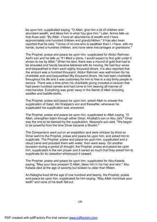 be upon him, supplicated saying, "O Allah, give him a lot of children and
              abundant wealth, and bless him in what You give him." Later, Ikrima tells us
              that Anas said, "By Allah, I have an abundance of wealth and I have
              approximately one hundred children and grandchildren." It has also been
              reported that he said, "I know of no one who is wealthier than I. I have, with my
              hands, buried a hundred children, and none were miscarriages or grandsons."

              The Prophet, praise and peace be upon him, supplicated for Abdur Rahman,
              Awf's son and he tells us "If I lifted a stone, I would expect to find gold under it
              shown to me by Allah." When he died, there was a mound of gold that had to
              be shoveled and hands became blistered with its moving. He had four wives
              and bequeathed to them each eighty thousand dinars, it is also reported that
              the amount was a hundred thousand. Abdur Rahman was well known for his
              charitable acts and bequeathed fifty thousand dinars. He had been charitable
              throughout his life and it was customary for him to free in a day thirty people in
              service. There was a time when his charitable giving included a caravan that
              had seven hundred camels and had come to him bearing all manner of
              merchandize. Everything was given away in the Name of Allah including
              saddles and saddle-cloths.

              The Prophet, praise and peace be upon him, asked Allah to answer the
              supplication of Saad, Abi Waqqas's son and thereafter, whenever he
              supplicated his supplication was answered.

              The Prophet, praise and peace be upon him, supplicated to Allah saying, "O
              Allah, strengthen Islam through either Omar, Khattab's son or Abu Jahl." Omar
              was the one to be blessed by the supplication. Masood's son said, "We began
              to be powerful from the time Omar became a Muslim."

              The Companions went out on an expedition and were stricken by thirst so
              Omar went to the Prophet, praise and peace be upon him, and asked him to
              supplicate. The Prophet, praise and peace be upon him, supplicated and a
              cloud came and provided them with water, then went away. On another
              occasion during a period of drought, the Prophet, praise and peace be upon
              him, supplicated in the rain prayer and it rained so much that they asked him to
              supplicate for its cessation whereupon it ceased.

              The Prophet, praise and peace be upon him, supplicated for Abu Katada
              saying, "May your face prosper! O Allah, bless him in his hair and skin." Abu
              Katada died at the age of seventy but looked no older than fifteen.

              An-Nabigha lived till the age of one hundred and twenty, the Prophet, praise
              and peace be upon him, supplicated for him saying, "May Allah not break your
              teeth" and none of his teeth fell out.




                                                       190




PDF created with pdfFactory Pro trial version www.pdffactory.com
 