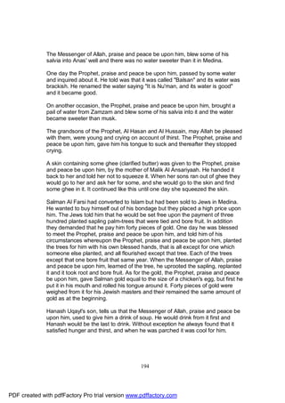 The Messenger of Allah, praise and peace be upon him, blew some of his
              salvia into Anas' well and there was no water sweeter than it in Medina.

              One day the Prophet, praise and peace be upon him, passed by some water
              and inquired about it. He told was that it was called "Balsan" and its water was
              brackish. He renamed the water saying "It is Nu'man, and its water is good"
              and it became good.

              On another occasion, the Prophet, praise and peace be upon him, brought a
              pail of water from Zamzam and blew some of his salvia into it and the water
              became sweeter than musk.

              The grandsons of the Prophet, Al Hasan and Al Hussain, may Allah be pleased
              with them, were young and crying on account of thirst. The Prophet, praise and
              peace be upon him, gave him his tongue to suck and thereafter they stopped
              crying.

              A skin containing some ghee (clarified butter) was given to the Prophet, praise
              and peace be upon him, by the mother of Malik Al Ansariyaah. He handed it
              back to her and told her not to squeeze it. When her sons ran out of ghee they
              would go to her and ask her for some, and she would go to the skin and find
              some ghee in it. It continued like this until one day she squeezed the skin.

              Salman Al Farsi had converted to Islam but had been sold to Jews in Medina.
              He wanted to buy himself out of his bondage but they placed a high price upon
              him. The Jews told him that he would be set free upon the payment of three
              hundred planted sapling palm-trees that were tied and bore fruit. In addition
              they demanded that he pay him forty pieces of gold. One day he was blessed
              to meet the Prophet, praise and peace be upon him, and told him of his
              circumstances whereupon the Prophet, praise and peace be upon him, planted
              the trees for him with his own blessed hands, that is all except for one which
              someone else planted, and all flourished except that tree. Each of the trees
              except that one bore fruit that same year. When the Messenger of Allah, praise
              and peace be upon him, learned of the tree, he uprooted the sapling, replanted
              it and it took root and bore fruit. As for the gold, the Prophet, praise and peace
              be upon him, gave Salman gold equal to the size of a chicken's egg, but first he
              put it in his mouth and rolled his tongue around it. Forty pieces of gold were
              weighed from it for his Jewish masters and their remained the same amount of
              gold as at the beginning.

              Hanash Uqayl's son, tells us that the Messenger of Allah, praise and peace be
              upon him, used to give him a drink of soup. He would drink from it first and
              Hanash would be the last to drink. Without exception he always found that it
              satisfied hunger and thirst, and when he was parched it was cool for him.




                                                     194




PDF created with pdfFactory Pro trial version www.pdffactory.com
 