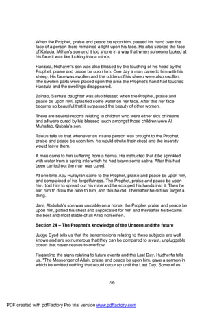 When the Prophet, praise and peace be upon him, passed his hand over the
              face of a person there remained a light upon his face. He also stroked the face
              of Katada, Milhan's son and it too shone in a way that when someone looked at
              his face it was like looking into a mirror.

              Hanzala, Hidhaym's son was also blessed by the touching of his head by the
              Prophet, praise and peace be upon him. One day a man came to him with his
              sheep. His face was swollen and the udders of his sheep were also swollen.
              The swollen parts were placed upon the area the Prophet's hand had touched
              Hanzala and the swellings disappeared.

              Zainab, Salma's daughter was also blessed when the Prophet, praise and
              peace be upon him, splashed some water on her face. After this her face
              became so beautiful that it surpassed the beauty of other women.

              There are several reports relating to children who were either sick or insane
              and all were cured by his blessed touch amongst those children were Al
              Muhallab, Qubala's son.

              Tawus tells us that whenever an insane person was brought to the Prophet,
              praise and peace be upon him, he would stroke their chest and the insanity
              would leave them.

              A man came to him suffering from a hernia. He instructed that it be sprinkled
              with water from a spring into which he had blown some saliva. After this had
              been carried out the man was cured.

              At one time Abu Hurayrah came to the Prophet, praise and peace be upon him,
              and complained of his forgetfulness. The Prophet, praise and peace be upon
              him, told him to spread out his robe and he scooped his hands into it. Then he
              told him to draw the robe to him, and this he did. Thereafter he did not forget a
              thing.

              Jarir, Abdullah's son was unstable on a horse, the Prophet praise and peace be
              upon him, patted his chest and supplicated for him and thereafter he became
              the best and most stable of all Arab horsemen.

              Section 24 – The Prophet's knowledge of the Unseen and the future

              Judge Eyad tells us that the transmissions relating to these subjects are well
              known and are so numerous that they can be compared to a vast, unpluggable
              ocean that never ceases to overflow.

              Regarding the signs relating to future events and the Last Day, Hudhayfa tells
              us, "The Messenger of Allah, praise and peace be upon him, gave a sermon in
              which he omitted nothing that would occur up until the Last Day. Some of us



                                                    196




PDF created with pdfFactory Pro trial version www.pdffactory.com
 