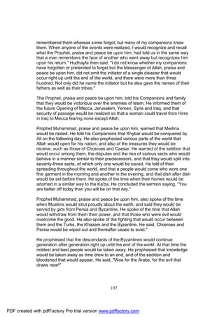 remembered them whereas some forgot, but many of my companions know
              them. When anyone of the events were realized, I would recognize and recall
              what the Prophet, praise and peace be upon him, had told us in the same way
              that a man remembers the face of another who went away but recognizes him
              upon his return." Hudhayfa then said, "I do not know whether my companions
              have forgotten or pretended to forget but the Messenger of Allah, praise and
              peace be upon him, did not omit the initiator of a single disaster that would
              occur right up until the end of the world, and there were more than three
              hundred. Not only did he name the initiator but he also gave the names of their
              fathers as well as their tribes."

              The Prophet, praise and peace be upon him, told his Companions and family
              that they would be victorious over the enemies of Islam. He informed them of
              the future Opening of Mecca, Jerusalem, Yemen, Syria and Iraq, and that
              security of passage would be realized so that a woman could travel from Hirra
              in Iraq to Mecca fearing none except Allah.

              Prophet Muhammad, praise and peace be upon him, warned that Medina
              would be raided. He told his Companions that Khybar would be conquered by
              Ali on the following day. He also prophesied various parts of the world that
              Allah would open for his nation, and also of the treasures they would be
              receive, such as those of Chosroes and Caesar. He warned of the sedition that
              would occur among them, the disputes and the rise of various sects who would
              behave in a manner similar to their predecessors, and that they would split into
              seventy-three sects, of which only one would be saved. He told of their
              spreading throughout the world, and that a people would come who wore one
              fine garment in the morning and another in the evening, and that dish after dish
              would be set before them. He spoke of the time when their homes would be
              adorned in a similar way to the Ka'ba. He concluded the sermon saying, "You
              are better off today than you will be on that day."

              Prophet Muhammad, praise and peace be upon him, also spoke of the time
              when Muslims would strut proudly about the earth, and said they would be
              served by girls from Persia and Byzantine. He spoke of the time that Allah
              would withdraw from them their power, and that those who were evil would
              overcome the good. He also spoke of the fighting that would occur between
              them and the Turks, the Khazars and the Byzantine. He said, Chosroes and
              Persia would be wiped out and thereafter cease to exist."

              He prophesied that the descendants of the Byzantines would continue
              generation after generation right up until the end of the world. At that time the
              noblest and best people would be taken away. He prophesied that knowledge
              would be taken away as time drew to an end, and of the sedition and
              bloodshed that would appear. He said, "Woe for the Arabs, for the evil that
              draws near!"




                                                     197




PDF created with pdfFactory Pro trial version www.pdffactory.com
 