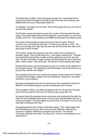 The Messenger of Allah, praise and peace be upon him, prophesied that an
              unjust group would transgress and take the life of Ammar, this prophecy was
              fulfilled when the army of Mua'wiyah killed him.

              To Abdullah, Az-Zubair's son he said, "Woe to the people from you and woe to
              you from the people!"

              The Prophet, praise and peace be upon him, spoke of the hypocrite Quzman
              saying, "He will be tested along with the Muslims, even though he is one of the
              people of the Fire." This prophecy was fulfilled and Quzman committed suicide.

              He named certain people amongst whom were Abu Hurayrah, Samura
              Jundub's son, and Hudhayfa and said, "The last of you will die in a fire." The
              last to die amongst them was Samura who was old and senile who died as he
              was trying to warm himself.

              The Prophet, praise and peace be upon him, spoke of the martyrdom of
              Hanzala, saying, "Ask his wife about him. I saw angels washing him." Hanzala
              had married the night before a battle and they asked her about him and she
              said, "He left in the state of major impurity and died before he had a chance to
              take a major shower." Abu Sa'id said, "We found his head dripping with water."

              Prophet Muhammad, praise and peace be upon him, spoke of the caliphate of
              the Koraysh saying, "The caliphate is with the Koraysh, and it will remain so as
              long as they maintain the religion."

              He prophesied that a liar and a destructive person would emerge from Thaqif. It
              is thought that Al Hajjaj, Joseph's son and Al Mukhtar, Ubayd's son are those
              referred to in the prophecy.

              He spoke of Musaylima (the liar who laid claim to the prophethood during the
              lifetime of the Prophet) saying he would be destroyed, and it was so.

              Of his daughter Fatima, may Allah be pleased with her, he gave her the good
              news that she would be the first of his family to pass away after him.

              He warned about the apostasy which would arise and prophesied that after his
              death the just Caliphate would remain for thirty years and thereafter become a
              voracious kingdom. This was fulfilled during the time of Al Hasan, the son of Ali,
              may Allah be pleased with them.

              He prophesized the loss of status of Muslims saying, "This matter began with
              the Prophethood and mercy, then mercy and the Caliphate, followed by a
              voracious kingdom, followed by arrogance and tyranny." He warned
              "Corruption will enter the nation." He also said, "A time is only followed by one
              worse than it."



                                                     199




PDF created with pdfFactory Pro trial version www.pdffactory.com
 