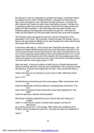 his demeanor, truth his jurisprudence, guidance his leader, submission (Islam)
              his religion and his name is Praiser (Ahmad). I will guide him after there as
              been a lack of guidance, and I will teach him after ignorance. I will raise him
              after obscurity and make his name known after being unknown. I will give him
              in abundance after there has been scarcity. I will enrich him after poverty and
              gather him after separation. I will unite hearts that have been divided, and
              scattered passions and separate communities through him. I will make his
              nation (all who believe him) the best nation that has ever come forth to people."

              The Prophet, praise and peace be upon him, told his Companions of his
              description in the Torah, "My worshiper, Praiser (Ahmad), the Chosen, born in
              Mecca who will migrate to Medina (or he said Tayyibah) his nation will be those
              who praise Allah in every situation."

              In the Koran Allah tells us, "And to those who shall follow the Messenger – the
              Unlettered Prophet (Muhammad) whom they shall find written with them in the
              Torah and the Gospel. He will order kindness upon them and forbid them to do
              evil. He will make good things lawful to them and prohibit all that is foul. He will
              relieve them of their burdens and of the shackles that had weighed upon them.
              Those who believe in him and honor him, those who aid him and follow the light
              sent forth with him shall surely prosper." 7:157.

              Allah also says, "It was by the Mercy of Allah that you (Prophet Muhammad)
              dealt so leniently with them. Had you been hardhearted, they would have surely
              deserted you. Therefore ask forgiveness for them. Take counsel with them in
                             the
              matter and when you are resolved, put your trust in Allah. Allah loves those
                             who
              trust." 3:157.

              As-Samarkandi commented upon this verse saying, "Allah reminds them that
                          He
              made His Messenger merciful to believers, compassionate and lenient. If he
                          had
              been harsh and spoken to them sternly they would have deserted him. But
                          Allah
              made him generous, tolerant, kind and gentle."

              Abul Hasan Al Qabisi explained the verse "And so We have made you a
                            median
              nation, in order that you will be a witness above people, and that the
                            Messenger
              be a witness above you." 2:143 saying, "Allah makes the excellence of our
              Prophet, praise and peace be upon him, very clear and also the excellence of
                            his
              nation."



                                                      20




PDF created with pdfFactory Pro trial version www.pdffactory.com
 