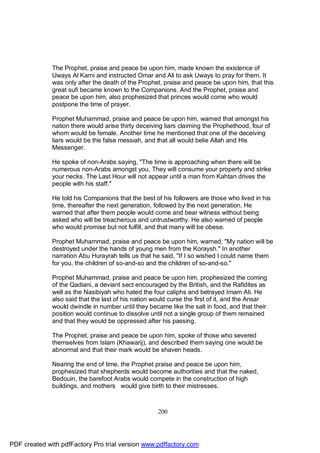 The Prophet, praise and peace be upon him, made known the existence of
              Uways Al Karni and instructed Omar and Ali to ask Uways to pray for them. It
              was only after the death of the Prophet, praise and peace be upon him, that this
              great sufi became known to the Companions. And the Prophet, praise and
              peace be upon him, also prophesized that princes would come who would
              postpone the time of prayer.

              Prophet Muhammad, praise and peace be upon him, warned that amongst his
              nation there would arise thirty deceiving liars claiming the Prophethood, four of
              whom would be female. Another time he mentioned that one of the deceiving
              liars would be the false messiah, and that all would belie Allah and His
              Messenger.

              He spoke of non-Arabs saying, "The time is approaching when there will be
              numerous non-Arabs amongst you. They will consume your property and strike
              your necks. The Last Hour will not appear until a man from Kahtan drives the
              people with his staff."

              He told his Companions that the best of his followers are those who lived in his
              time, thereafter the next generation, followed by the next generation. He
              warned that after them people would come and bear witness without being
              asked who will be treacherous and untrustworthy. He also warned of people
              who would promise but not fulfill, and that many will be obese.

              Prophet Muhammad, praise and peace be upon him, warned, "My nation will be
              destroyed under the hands of young men from the Koraysh." In another
              narration Abu Hurayrah tells us that he said, "If I so wished I could name them
              for you, the children of so-and-so and the children of so-and-so."

              Prophet Muhammad, praise and peace be upon him, prophesized the coming
              of the Qadiani, a deviant sect encouraged by the British, and the Rafidites as
              well as the Nasibiyah who hated the four caliphs and betrayed Imam Ali. He
              also said that the last of his nation would curse the first of it, and the Ansar
              would dwindle in number until they became like the salt in food, and that their
              position would continue to dissolve until not a single group of them remained
              and that they would be oppressed after his passing.

              The Prophet, praise and peace be upon him, spoke of those who severed
              themselves from Islam (Khawarij), and described them saying one would be
              abnormal and that their mark would be shaven heads.

              Nearing the end of time, the Prophet praise and peace be upon him,
              prophesized that shepherds would become authorities and that the naked,
              Bedouin, the barefoot Arabs would compete in the construction of high
              buildings, and mothers would give birth to their mistresses.



                                                     200




PDF created with pdfFactory Pro trial version www.pdffactory.com
 