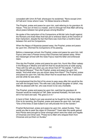 concealed with Umm Al Fadl, whereupon he exclaimed, "None except Umm
              Al Fadl and I knew where it was." Al Abbas became a Muslim.

              The Prophet, praise and peace be upon him, said referring to his grandson Al
              Hasan, "This son of mine is a master, and it is through him that Allah will bring
              about peace between two great groups among Muslims."

              He spoke of the martyrdom of his Companions at Mu'tah (who fought against
              the Romans and Arab tribes that had yet to embrace Islam) at the moment of
              their martyrdom, despite the fact that there was more than a month's travel
              between him and his Companions.

              When the Negus of Abyssinia passed away, the Prophet, praise and peace
              be upon him, informed his Companions of his passing.

              Before a messenger arrived, the Prophet, praise and peace be upon him, told
              Fayruz (who was a Persian envoy) that Chosroes had passed away. When
              the messenger arrived with the news Fayruz read the letter and embraced
              Islam.

              One day the Prophet, praise and peace be upon him, found Abu Dharr asleep
              in the Mosque in Medina and told him that he would become an exile saying,
              "How will it be with you when you are driven from it?" He replied, "I will live in
              the Sacred Mosque." Then the Prophet, praise and peace be upon him,
              asked, "And what when you are driven away from there?" The Prophet, praise
              and peace be upon him, told Abu Dharr that he would lead a life of seclusion
              and die while he was alone.

              He prophesized that the first of his wives to pass away after him would be the
              one with the longest hand. The wife was Lady Zainab daughter of Jahsh, may
              Allah be pleased with her, who was known to be very charitable.

              The Prophet, praise and peace be upon him, said that his grandson Al
              Hussain would be martyred at Taff, (later renamed Karbala). He took some
              dirt in his hand and said, "His grave is in it."

              A hand of Zaid, Sultan's son was severed as he fought for the Sake of Allah.
              Prior to its severing, the Prophet, praise and peace be upon him, had said,
              "One of the limbs of Zaid Sultan's son will precede him to the Garden."

              Prophet Muhammad, praise and peace be upon him, asked Suraka, "How
              would you like to wear the robes of Chosroes?" Years later the spoils gained
              from Persia were brought to Omar amongst which were the robes and regalia
              of Chosroes and Omar said, "Praise be to Allah who stripped them from
              Chosroes and put them on Suraka."




                                                      202




PDF created with pdfFactory Pro trial version www.pdffactory.com
 