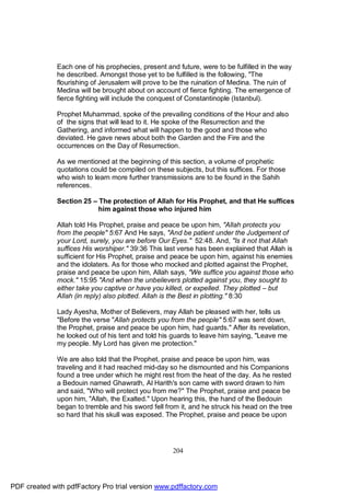 Each one of his prophecies, present and future, were to be fulfilled in the way
              he described. Amongst those yet to be fulfilled is the following, "The
              flourishing of Jerusalem will prove to be the ruination of Medina. The ruin of
              Medina will be brought about on account of fierce fighting. The emergence of
              fierce fighting will include the conquest of Constantinople (Istanbul).

              Prophet Muhammad, spoke of the prevailing conditions of the Hour and also
              of the signs that will lead to it. He spoke of the Resurrection and the
              Gathering, and informed what will happen to the good and those who
              deviated. He gave news about both the Garden and the Fire and the
              occurrences on the Day of Resurrection.

              As we mentioned at the beginning of this section, a volume of prophetic
              quotations could be compiled on these subjects, but this suffices. For those
              who wish to learn more further transmissions are to be found in the Sahih
              references.

              Section 25 – The protection of Allah for His Prophet, and that He suffices
                           him against those who injured him

              Allah told His Prophet, praise and peace be upon him, "Allah protects you
              from the people" 5:67 And He says, "And be patient under the Judgement of
              your Lord, surely, you are before Our Eyes." 52:48. And, "Is it not that Allah
              suffices His worshiper." 39:36 This last verse has been explained that Allah is
              sufficient for His Prophet, praise and peace be upon him, against his enemies
              and the idolaters. As for those who mocked and plotted against the Prophet,
              praise and peace be upon him, Allah says, "We suffice you against those who
              mock." 15:95 "And when the unbelievers plotted against you, they sought to
              either take you captive or have you killed, or expelled. They plotted – but
              Allah (in reply) also plotted. Allah is the Best in plotting." 8:30

              Lady Ayesha, Mother of Believers, may Allah be pleased with her, tells us
              "Before the verse "Allah protects you from the people" 5:67 was sent down,
              the Prophet, praise and peace be upon him, had guards." After its revelation,
              he looked out of his tent and told his guards to leave him saying, "Leave me
              my people. My Lord has given me protection."

              We are also told that the Prophet, praise and peace be upon him, was
              traveling and it had reached mid-day so he dismounted and his Companions
              found a tree under which he might rest from the heat of the day. As he rested
              a Bedouin named Ghawrath, Al Harith's son came with sword drawn to him
              and said, "Who will protect you from me?" The Prophet, praise and peace be
              upon him, "Allah, the Exalted." Upon hearing this, the hand of the Bedouin
              began to tremble and his sword fell from it, and he struck his head on the tree
              so hard that his skull was exposed. The Prophet, praise and peace be upon




                                                     204




PDF created with pdfFactory Pro trial version www.pdffactory.com
 