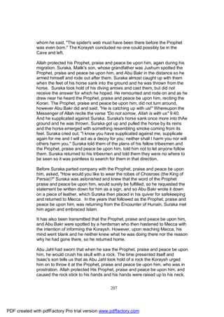 whom he said, "The spider's web must have been there before the Prophet
              was even born." The Koraysh concluded no one could possibly be in the
              Cave and left.

              Allah protected his Prophet, praise and peace be upon him, again during his
              migration. Suraka, Malik's son, whose grandfather was Jushum spotted the
              Prophet, praise and peace be upon him, and Abu Bakr in the distance so he
              armed himself and rode out after them. Suraka almost caught up with them
              when the feet of his horse sank into the ground and he was thrown from the
              horse. Suraka took hold of his diving arrows and cast them, but did not
              receive the answer for which he hoped. He remounted and rode on and as he
              drew near he heard the Prophet, praise and peace be upon him, reciting the
              Koran. The Prophet, praise and peace be upon him, did not turn around,
              however Abu Bakr did and said, "He is catching up with us!" Whereupon the
              Messenger of Allah recite the verse "Do not sorrow, Allah is with us" 9:40.
              And he supplicated against Suraka. Suraka's horse sank once more into thAe
              ground and he was thrown. Suraka got up and pulled the horse by its reins
              and the horse emerged with something resembling smoke coming from its
              feet. Suraka cried out, "I know you have supplicated against me, supplicate
              again for me and I will act as a decoy for you; neither shall I harm you nor will
              others harm you." Suraka told them of the plans of his fellow tribesmen and
              the Prophet, praise and peace be upon him, told him not to let anyone follow
              them. Suraka returned to his tribesmen and told them they were no where to
              be seen so it was pointless to search for them in that direction.

              Before Suraka parted company with the Prophet, praise and peace be upon
              him, asked, "How would you like to wear the robes of Chosroes (the King of
              Persia)?" Suraka was astonished and knew that the word of the Prophet
              praise and peace be upon him, would surely be fulfilled, so he requested the
              statement be written down for him as a sign, and so Abu Bakr wrote it down
              on a piece of leather, which Suraka then placed in his quiver for safekeeping
              and returned to Mecca. In the years that followed as the Prophet, praise and
              peace be upon him, was returning from the Encounter of Hunain, Suraka met
              him again and embraced Islam.

              It has also been transmitted that the Prophet, praise and peace be upon him,
              and Abu Bakr were spotted by a herdsman who then hastened to Mecca with
              the intention of informing the Koraysh. However, upon reaching Mecca, his
              mind went blank and he neither knew what he was doing there nor the reason
              why he had gone there, so he returned home.

              Abu Jahl had sworn that when he saw the Prophet, praise and peace be upon
              him, he would crush his skull with a rock. The time presented itself and
              Isaac's son tells us that as Abu Jahl took hold of a rock the Koraysh urged
              him on to throw it at the Prophet, praise and peace be upon him, who was in
              prostration. Allah protected His Prophet, praise and peace be upon him, and
              caused the rock stick to his hands and his hands were raised up to his neck,


                                                     207




PDF created with pdfFactory Pro trial version www.pdffactory.com
 