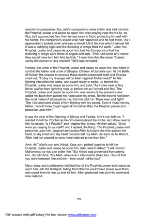 saw him in prostration. Abu Jahl's companions came to him and told him that
              the Prophet, praise and peace be upon him, was praying near the Ka'ba, so
              Abu Jahl approached him, then turned away in fright, protecting himself with
              his hands. His companions asked what had happened and he told them, "As I
              approached I looked down and saw a trench full of fire into which I almost fell.
              It was a terrifying sight and the fluttering of wings filled the earth." Later, the
              Prophet, praise and peace be upon him, told his Companions that the
              fluttering of wings were those of angels and said, "If he had come any nearer
              they would have torn him limb by limb." It was then that the verse "Indeed,
              surely the human is very insolent." 96:6 was revealed.

              Hamza, the uncle of the Prophet, praise and peace be upon him, had killed in
              combat the father and uncle of Shayba, Othman Al Juhani's son. At the Battle
              of Hunain the chance to revenge these deaths presented itself and Shayba
              cried out, "Today my revenge will be taken against Muhammad!" As the
              fighting intensified he came, with sword ready to strike, up behind the
              Prophet, praise and peace be upon him, and said, "As I drew near a fiery
              flame, swifter than lightning rose up before me so I turned and fled. The
              Prophet, praise and peace be upon him, was aware of my presence and
              called me back then placed his hand upon my chest. Before that he had been
              the most hated of all people to me, then he told me, 'Draw near and fight!'
              This I did and went ahead of him fighting with my sword. Even if I had met my
              father, I would have fought against him rather than the Prophet, praise and
              peace be upon him."

              It was the year of the Opening of Mecca and Fadala, Amr's son tells us, "I
              wanted to kill the Prophet as he circumambulated the Ka'ba. As I drew near to
              him he asked, 'Is it Fadala?' and I replied that it was. He then asked, 'What
              were you saying to yourself?' and I replied, 'Nothing'. The Prophet, praise and
              peace be upon him, laughed and asked Allah to forgive me then placed his
              hand on my chest and my heart became still. By Allah, as soon as he lifted it,
              Allah had not created anyone more beloved to me than him."

              Amir, At-Tufayl's son and Arbad, Kays son, plotted together to kill the
              Prophet, praise and peace be upon him. Amir said to Arbad, "I will distract
              Muhammad so you can strike him." But Arbad was prevented from seeing
              him. He told Amir, "By Allah, whenever I intended to strike him, I found that
              you were between him and me – how could I strike you!"

              Many Jews and soothsayers instilled fear of the Prophet, praise and peace be
              upon him, into the Koraysh, telling them that he would have power over them,
              and urged them to rise up and kill him. Allah protected him and His command
              was realized.




                                                      209




PDF created with pdfFactory Pro trial version www.pdffactory.com
 