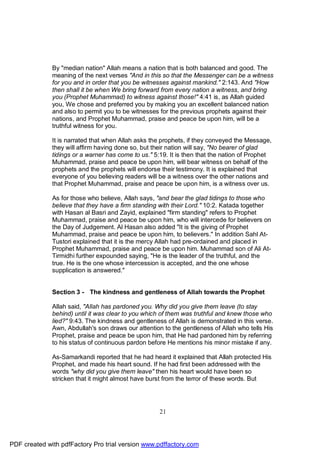 By "median nation" Allah means a nation that is both balanced and good. The
              meaning of the next verses "And in this so that the Messenger can be a witness
              for you and in order that you be witnesses against mankind." 2:143. And "How
              then shall it be when We bring forward from every nation a witness, and bring
              you (Prophet Muhammad) to witness against those!" 4:41 is, as Allah guided
              you, We chose and preferred you by making you an excellent balanced nation
              and also to permit you to be witnesses for the previous prophets against their
              nations, and Prophet Muhammad, praise and peace be upon him, will be a
              truthful witness for you.

              It is narrated that when Allah asks the prophets, if they conveyed the Message,
              they will affirm having done so, but their nation will say, "No bearer of glad
              tidings or a warner has come to us." 5:19. It is then that the nation of Prophet
              Muhammad, praise and peace be upon him, will bear witness on behalf of the
              prophets and the prophets will endorse their testimony. It is explained that
              everyone of you believing readers will be a witness over the other nations and
              that Prophet Muhammad, praise and peace be upon him, is a witness over us.

              As for those who believe, Allah says, "and bear the glad tidings to those who
              believe that they have a firm standing with their Lord." 10:2. Katada together
              with Hasan al Basri and Zayid, explained "firm standing" refers to Prophet
              Muhammad, praise and peace be upon him, who will intercede for believers on
              the Day of Judgement. Al Hasan also added "It is the giving of Prophet
              Muhammad, praise and peace be upon him, to believers." In addition Sahl At-
              Tustori explained that it is the mercy Allah had pre-ordained and placed in
              Prophet Muhammad, praise and peace be upon him. Muhammad son of Ali At-
              Tirmidhi further expounded saying, "He is the leader of the truthful, and the
              true. He is the one whose intercession is accepted, and the one whose
              supplication is answered."


              Section 3 - The kindness and gentleness of Allah towards the Prophet

              Allah said, "Allah has pardoned you. Why did you give them leave (to stay
              behind) until it was clear to you which of them was truthful and knew those who
              lied?" 9:43. The kindness and gentleness of Allah is demonstrated in this verse.
              Awn, Abdullah's son draws our attention to the gentleness of Allah who tells His
              Prophet, praise and peace be upon him, that He had pardoned him by referring
              to his status of continuous pardon before He mentions his minor mistake if any.

              As-Samarkandi reported that he had heard it explained that Allah protected His
              Prophet, and made his heart sound. If he had first been addressed with the
              words "why did you give them leave" then his heart would have been so
              stricken that it might almost have burst from the terror of these words. But




                                                     21




PDF created with pdfFactory Pro trial version www.pdffactory.com
 