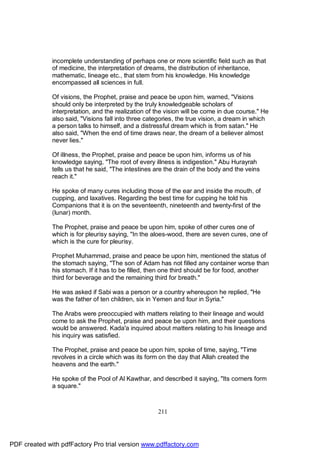incomplete understanding of perhaps one or more scientific field such as that
              of medicine, the interpretation of dreams, the distribution of inheritance,
              mathematic, lineage etc., that stem from his knowledge. His knowledge
              encompassed all sciences in full.

              Of visions, the Prophet, praise and peace be upon him, warned, "Visions
              should only be interpreted by the truly knowledgeable scholars of
              interpretation, and the realization of the vision will be come in due course." He
              also said, "Visions fall into three categories, the true vision, a dream in which
              a person talks to himself, and a distressful dream which is from satan." He
              also said, "When the end of time draws near, the dream of a believer almost
              never lies."

              Of illness, the Prophet, praise and peace be upon him, informs us of his
              knowledge saying, "The root of every illness is indigestion." Abu Hurayrah
              tells us that he said, "The intestines are the drain of the body and the veins
              reach it."

              He spoke of many cures including those of the ear and inside the mouth, of
              cupping, and laxatives. Regarding the best time for cupping he told his
              Companions that it is on the seventeenth, nineteenth and twenty-first of the
              (lunar) month.

              The Prophet, praise and peace be upon him, spoke of other cures one of
              which is for pleurisy saying, "In the aloes-wood, there are seven cures, one of
              which is the cure for pleurisy.

              Prophet Muhammad, praise and peace be upon him, mentioned the status of
              the stomach saying, "The son of Adam has not filled any container worse than
              his stomach. If it has to be filled, then one third should be for food, another
              third for beverage and the remaining third for breath."

              He was asked if Sabi was a person or a country whereupon he replied, "He
              was the father of ten children, six in Yemen and four in Syria."

              The Arabs were preoccupied with matters relating to their lineage and would
              come to ask the Prophet, praise and peace be upon him, and their questions
              would be answered. Kada'a inquired about matters relating to his lineage and
              his inquiry was satisfied.

              The Prophet, praise and peace be upon him, spoke of time, saying, "Time
              revolves in a circle which was its form on the day that Allah created the
              heavens and the earth."

              He spoke of the Pool of Al Kawthar, and described it saying, "Its corners form
              a square."



                                                     211




PDF created with pdfFactory Pro trial version www.pdffactory.com
 