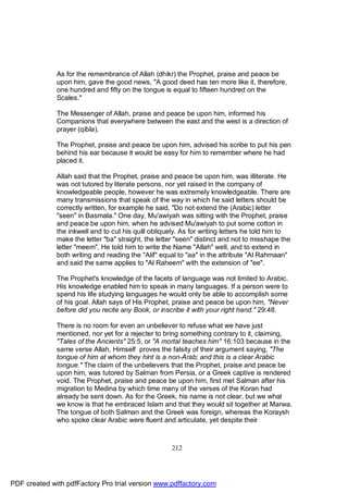As for the remembrance of Allah (dhikr) the Prophet, praise and peace be
              upon him, gave the good news, "A good deed has ten more like it, therefore,
              one hundred and fifty on the tongue is equal to fifteen hundred on the
              Scales."

              The Messenger of Allah, praise and peace be upon him, informed his
              Companions that everywhere between the east and the west is a direction of
              prayer (qibla).

              The Prophet, praise and peace be upon him, advised his scribe to put his pen
              behind his ear because it would be easy for him to remember where he had
              placed it.

              Allah said that the Prophet, praise and peace be upon him, was illiterate. He
              was not tutored by literate persons, nor yet raised in the company of
              knowledgeable people, however he was extremely knowledgeable. There are
              many transmissions that speak of the way in which he said letters should be
              correctly written, for example he said, "Do not extend the (Arabic) letter
              "seen" in Basmala." One day, Mu'awiyah was sitting with the Prophet, praise
              and peace be upon him, when he advised Mu'awiyah to put some cotton in
              the inkwell and to cut his quill obliquely. As for writing letters he told him to
              make the letter "ba" straight, the letter "seen" distinct and not to misshape the
              letter "meem". He told him to write the Name "Allah" well, and to extend in
              both writing and reading the "Alif" equal to "aa" in the attribute "Al Rahmaan"
              and said the same applies to "Al Raheem" with the extension of "ee".

              The Prophet's knowledge of the facets of language was not limited to Arabic.
              His knowledge enabled him to speak in many languages. If a person were to
              spend his life studying languages he would only be able to accomplish some
              of his goal. Allah says of His Prophet, praise and peace be upon him, "Never
              before did you recite any Book, or inscribe it with your right hand." 29:48.

              There is no room for even an unbeliever to refuse what we have just
              mentioned, nor yet for a rejecter to bring something contrary to it, claiming,
              "Tales of the Ancients" 25:5, or "A mortal teaches him" 16:103 because in the
              same verse Allah, Himself proves the falsity of their argument saying, "The
              tongue of him at whom they hint is a non-Arab; and this is a clear Arabic
              tongue." The claim of the unbelievers that the Prophet, praise and peace be
              upon him, was tutored by Salman from Persia, or a Greek captive is rendered
              void. The Prophet, praise and peace be upon him, first met Salman after his
              migration to Medina by which time many of the verses of the Koran had
              already be sent down. As for the Greek, his name is not clear, but we what
              we know is that he embraced Islam and that they would sit together at Marwa.
              The tongue of both Salman and the Greek was foreign, whereas the Koraysh
              who spoke clear Arabic were fluent and articulate, yet despite their



                                                     212




PDF created with pdfFactory Pro trial version www.pdffactory.com
 