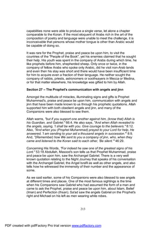 capabilities none were able to produce a single verse, let alone a chapter
              comparable to the Koran. If the most eloquent of Arabs rich in the art of the
              composition of poetry and language were unable to meet the challenge, it is
              inconceivable that persons whose mother tongue is other than Arabic would
              be capable of doing so.

              It was rare for the Prophet, praise and peace be upon him, to visit the
              countries of the "People of the Book", yet his enemies claimed that he sought
              their help. His youth was spent in the company of Arabs during which time, he
              like prophets before him, shepherded sheep. Only once or twice, in the
              company of fellow Arabs who spoke only Arabic, did he visit non-Arab lands
              and even then his stay was short and there would have been insufficient time
              for him to acquire even a fraction of their language. He neither sought the
              company of rabbis, priests, astronomers or soothsayers in Mecca or Medina,
              or for that matter elsewhere, his knowledge was gifted to him by Allah.

              Section 27 – The Prophet's communication with angels and jinn

              Amongst the multitude of miracles, illuminating signs and gifts is Prophet
              Muhammad's, praise and peace be upon him, communication with angels and
              jinn that have been made known to us through his prophetic quotations. Allah
              supported him with both obedient angels and jinn, and many of the
              Companions were also blessed to see them.

              Allah warns, "but if you support one another against him, (know that) Allah is
              his Guardian, and Gabriel." 66:4. He also says, "And when Allah revealed to
              the angels, saying, 'I shall be with you. Give courage to the believers." 8:12.
              Also, "And when you (Prophet Muhammad) prayed to your Lord for help, He
              answered, 'I am sending to your aid a thousand angels in succession.'" 8:9.
              And, "(Remember) how We sent to you a company of jinn, who, when they
              came and listened to the Koran said to each other, 'Be silent.'" 46:29.

              Concerning His Words, "For indeed he saw one of the greatest signs of his
              Lord." 53:18 Abdullah, Masood's son tells us that Prophet Muhammad, praise
              and peace be upon him, saw the Archangel Gabriel. There is a very well
              known quotation relating to the Night Journey that speaks of his conversation
              with the Archangel Gabriel, the Angel Israfil as well as other angels, and also
              tells how he witnessed the immensity of their number and the appearance of
              some.

              As we said earlier, some of his Companions were also blessed to see angels
              at different times and places. One of the most famous sightings is the time
              when his Companions saw Gabriel who had assumed the form of a man and
              came to ask the Prophet, praise and peace be upon him, about Islam, Belief
              (Iman) and Perfection (Ihsan). Sa'ad saw the angels Gabriel on the Prophet's
              right and Michael on his left as men wearing white robes.



                                                     213




PDF created with pdfFactory Pro trial version www.pdffactory.com
 