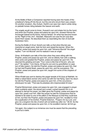 At the Battle of Badr a Companion reported having seen the heads of the
              unbeliever's flying off into the air, but the one who struck them was unseen.
              On another occasion, Abu Sufyan, Harith's son saw men clad in white riding
              on piebald horses riding between the heaven and earth.

              The angels would come to Imran, Hussain's son and shake him by the hand,
              and when the Prophet, praise and peace be upon him, showed Hamza the
              Archangel Gabriel at the Ka'ba, Hamza fainted. On what has become known
              as the "Night of the Jinn", Abdullah, Masood's son saw the jinn and also
              heard them speak. He described them as resembling the men of Zutt (tall
              Sudanese men).

              During the Battle of Uhud, Sa'ad's son tells us that when Mus'ab was
              martyred an angel came, took his form and raised the banner. When the
              Prophet, praise and peace be upon him, said "Advance Mus'ab" the angel
              replied, "I am not Mus'ab" and he realized it was an angel.

              Omar, Al Khattab's son tells of the time when they were sitting with the
              Prophet, praise and peace be upon him, and an elderly man with a walking
              stick came and greeted the Prophet, praise and peace be upon him. He
              returned the greeting and said, "Your voice is like that of the jinn, who are
              you?" He replied, "I am Hama, Al Haym's son and my grandfather is Laqis
              son of Iblis (satan). He told the Prophet, praise and peace be upon him, that
              he had met Prophet Noah, peace be upon him, and his successors. The
              Prophet, praise and peace be upon him, taught him some of the chapters of
              the Koran.

              When Khalid was sent to destroy the pagan temple of Al Uzza at Nakhlah, he
              killed a naked black woman who came out with her hair flying. Upon his return
              he told the Prophet, praise and peace be upon him, of the occurrence
              whereupon he said, "That was its priestess who impersonated Al Uzza."

              Prophet Muhammad, praise and peace be upon him, was engaged in prayer
              when suddenly satan, the stoned and cursed, rushed towards him in an
              attempt to disrupt his prayer, but Allah gave the Prophet, praise and peace be
              upon him, power over him. After the prayer he told his Companions that he
              wanted to tie satan to one of the pillars in the Mosque so that they could look
              at him, but then the Prophet, praise and peace be upon him, recalled to mind
              the supplication of his brother, Prophet Solomon, "Forgive me my Lord, and
              give me a kingdom the like of which will not befall any after me." 38:35. So the
              Prophet, praise and peace be upon him, in his excellent manner, let him go.

              Yet again, this subject is so immense one must be aware that the preceding
              is just but a taste.




                                                     214




PDF created with pdfFactory Pro trial version www.pdffactory.com
 