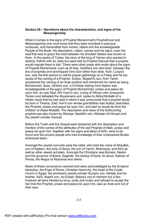 Section 28 – Narrations about his characteristics, and signs of his
                          Messengership

              When it comes to the signs of Prophet Muhammad's Prophethood and
              Messengership one must know that they were inscribed in previous
              scriptures, and transmitted from monks, rabbis and the knowledgeable
              People of the Book. His description, nation, names and his signs, even the
              seal that was to grace the area between his shoulder blades was known to
              them. In the poetry of Tubba, the story of the king of Yemen who wanted to
              destroy Yathrib with its Jews but were told by Prophet Samuel that a prophet
              would migrate there is told. There were other poets who wrote about the signs
              of Prophet Muhammad, such as Al Aws, Haritha's son who lived between the
              era of prophets and worshipped One God rather than idols. Ka'b, Lu'ayy's
              son, was the first person to call for prayer gatherings on a Friday and he too
              spoke of the coming of a Prophet. Sufyan, Mujashi's son, from Tamin
              proclaimed the coming of an Arab prophet and mentioned his name as being
              Muhammad. Quss, Sa'ida's son, a Christian bishop from Najran was
              knowledgeable of the signs of Prophet Muhammad, praise and peace be
              upon him, as was Sayf, Dhi Yazin's son, a king of Himyar who conquered
              Yemen and defeated the Abyssinians and spoke to Abdul Muttalib of a
              hidden book that he had read in which it was announced that a prophet would
              be born in Tihama. Zaid, Amr's son whose grandfather was Nufayl, described
              the Prophet, praise and peace be upon him, and said he would be from the
              children of Abdul Muttalib. The description and news of the forthcoming
              prophet was also known by Waraqa, Nawfal's son, Athkalan Al Himyari and
              the Jewish scholar Samuel.

              Before the Torah and the Gospel were tampered with the description and
              mention of the names of the attributes of the last Prophet of Allah, praise and
              peace be upon him, together with his signs and place of birth, were to be
              found and the sincere people who had knowledge of their untampered Books
              embraced Islam.

              Amongst the Jewish converts were the rabbi, who took the name of Abdullah,
              son of Salaam, the sons of Sa'ya, the son of Yamin, Mukharyia, and Ka'b as
              well as other Jewish scholars. Amongst the Christians was Buhaira, Nestor
              and the governor of Bosra, Daghatir, the bishop of Syria, Al Jarud, Salman of
              Persia, the Negus of Abyssinia and others.

              News of these conversions reached and were acknowledged by the Emperor
              Heraclius, the Pope of Rome, Christian hierarchy, the head of the Coptic
              church in Egypt, the prominent Jewish scholar Suriya's son, Akhtab and his
              brother, Ka'b, Asad's son, Az-Zubair, Batiya's son to mention but a few,
              however all were blinded by envy, pride and rivalry and refused to accept the
              fact that the Prophet, praise and peace be upon him, was an Arab and not of
              their race.



                                                     215




PDF created with pdfFactory Pro trial version www.pdffactory.com
 