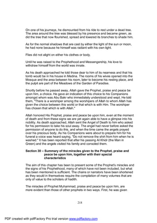 On one of his journeys, he dismounted from his ride to rest under a dead tree.
              The area around the tree was blessed by his presence and became green, as
              did the tree that now flourished, spread and lowered its branches to shade him.

              As for the normal shadows that are cast by either the light of the sun or moon,
              he had none because he himself was radiant with his own light.

              Flies did not alight on either his clothes or body.

              Until he was raised to the Prophethood and Messengership, his love to
              withdraw himself from the world was innate.

              As his death approached he told those dear to him of its nearness and that his
              tomb would be in his house in Medina. The rooms of his wives opened into the
              Mosque and the area between his room, later to become his resting place, and
              the pulpit are part of the Meadows of the Garden of Paradise.

              Shortly before he passed away, Allah gave the Prophet, praise and peace be
              upon him, a choice. He gave an indication of this choice to his Companions
              amongst whom was Abu Bakr who immediately understood and wept. He told
              them, "There is a worshiper among the worshipers of Allah to whom Allah has
              given the choice between this world or that which is with Him. The worshiper
              has chosen that which is with Allah."

              Allah honored His Prophet, praise and peace be upon him, even at the moment
              of death and from these signs we are yet again able to have a glimpse into his
              nobility. As death approached, Allah sent the Angel of Death to him who asked
              for his permission to take his soul away. The angel had never before asked the
              permission of anyone to do this, and when the time came the angels prayed
              over his precious body. As his Companions were about to prepare him for his
              funeral a voice was heard saying, "Do not remove the shirt from him when he is
              washed." It has been reported that after his passing Al Khidr (the Man in
              Green) and the angels visited his family and consoled them.

              Section 30 – Summary of the miracles given to the Prophet, praise and
                           peace be upon him, together with their special
                           characteristics

              The aim of this chapter has been to present some of the Prophet's miracles and
              the signs of his Prophethood, many of which have not been included, but what
              has been mentioned is sufficient. The chains or narrators have been shortened
              as they would in themselves require the compilation of many volumes that are
              only of value to the scholars of hadith.

              The miracles of Prophet Muhammad, praise and peace be upon him, are
              more evident than those of other prophets in two ways. First, he was given



                                                      218




PDF created with pdfFactory Pro trial version www.pdffactory.com
 