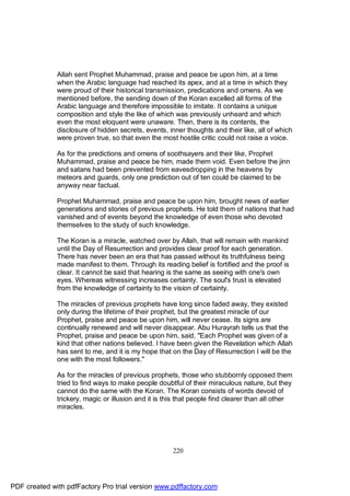 Allah sent Prophet Muhammad, praise and peace be upon him, at a time
              when the Arabic language had reached its apex, and at a time in which they
              were proud of their historical transmission, predications and omens. As we
              mentioned before, the sending down of the Koran excelled all forms of the
              Arabic language and therefore impossible to imitate. It contains a unique
              composition and style the like of which was previously unheard and which
              even the most eloquent were unaware. Then, there is its contents, the
              disclosure of hidden secrets, events, inner thoughts and their like, all of which
              were proven true, so that even the most hostile critic could not raise a voice.

              As for the predictions and omens of soothsayers and their like, Prophet
              Muhammad, praise and peace be him, made them void. Even before the jinn
              and satans had been prevented from eavesdropping in the heavens by
              meteors and guards, only one prediction out of ten could be claimed to be
              anyway near factual.

              Prophet Muhammad, praise and peace be upon him, brought news of earlier
              generations and stories of previous prophets. He told them of nations that had
              vanished and of events beyond the knowledge of even those who devoted
              themselves to the study of such knowledge.

              The Koran is a miracle, watched over by Allah, that will remain with mankind
              until the Day of Resurrection and provides clear proof for each generation.
              There has never been an era that has passed without its truthfulness being
              made manifest to them. Through its reading belief is fortified and the proof is
              clear. It cannot be said that hearing is the same as seeing with one's own
              eyes. Whereas witnessing increases certainty. The soul's trust is elevated
              from the knowledge of certainty to the vision of certainty.

              The miracles of previous prophets have long since faded away, they existed
              only during the lifetime of their prophet, but the greatest miracle of our
              Prophet, praise and peace be upon him, will never cease. Its signs are
              continually renewed and will never disappear. Abu Hurayrah tells us that the
              Prophet, praise and peace be upon him, said, "Each Prophet was given of a
              kind that other nations believed. I have been given the Revelation which Allah
              has sent to me, and it is my hope that on the Day of Resurrection I will be the
              one with the most followers."

              As for the miracles of previous prophets, those who stubbornly opposed them
              tried to find ways to make people doubtful of their miraculous nature, but they
              cannot do the same with the Koran. The Koran consists of words devoid of
              trickery, magic or illusion and it is this that people find clearer than all other
              miracles.




                                                      220




PDF created with pdfFactory Pro trial version www.pdffactory.com
 