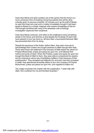 Imam Abul Ma'ali and other scholars are of the opinion that the Koran is a
              more conclusive form of breaking normal boundaries than all the other
              miracles given to previous prophets. Of miracles such as the staff of Moses
              he said that those who saw such a matter immediately thought it had been
              taught to Moses by a master magician with superior knowledge of that art.
              This thought remained with many of its witnesses until a thorough
              investigation disproved their conjecture.

              Imam Abul Ma'ali continues, and refers to the challenge to bring something
              similar to the Koran and reminds us that despite the hundreds of years that
              have passed no one has done so, all have been unsuccessful because Allah
              has prevented them from its doing.

              Despite the ignorance of the Arabs, before Islam, they were more apt to
              acknowledge their Creator and sought nearness to Allah through their idols.
              There were those who believed in the Oneness of Allah before the advent of
              Prophet Muhammad, praise and peace be upon him, and followed their
              instinct and purity of heart. When the Prophet, praise and peace be upon him,
              brought the Book of Allah to them, they were able to comprehend its wisdom,
              and its miraculous nature was immediately instilled in them because of their
              predisposition. They accepted and believed him and each day they increased
              in belief, they abandoned all worldly affairs to be in the company of Prophet
              Muhammad, praise and peace be upon him, and migrated to follow him.

              The Judge concludes this chapter with the supplication, "I seek help with
              Allah, He is sufficient for me and the Best Guardian."




                                                    221




PDF created with pdfFactory Pro trial version www.pdffactory.com
 