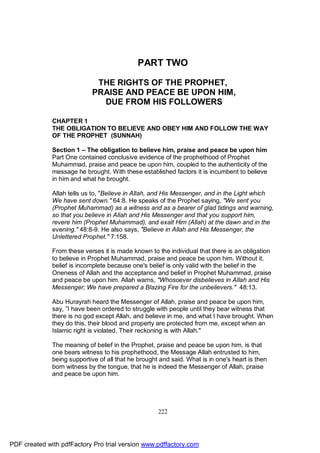 PART TWO

                             THE RIGHTS OF THE PROPHET,
                            PRAISE AND PEACE BE UPON HIM,
                              DUE FROM HIS FOLLOWERS

              CHAPTER 1
              THE OBLIGATION TO BELIEVE AND OBEY HIM AND FOLLOW THE WAY
              OF THE PROPHET (SUNNAH)

              Section 1 – The obligation to believe him, praise and peace be upon him
              Part One contained conclusive evidence of the prophethood of Prophet
              Muhammad, praise and peace be upon him, coupled to the authenticity of the
              message he brought. With these established factors it is incumbent to believe
              in him and what he brought.

              Allah tells us to, "Believe in Allah, and His Messenger, and in the Light which
              We have sent down." 64:8. He speaks of the Prophet saying, "We sent you
              (Prophet Muhammad) as a witness and as a bearer of glad tidings and warning,
              so that you believe in Allah and His Messenger and that you support him,
              revere him (Prophet Muhammad), and exalt Him (Allah) at the dawn and in the
              evening." 48:8-9. He also says, "Believe in Allah and His Messenger, the
              Unlettered Prophet." 7:158.

              From these verses it is made known to the individual that there is an obligation
              to believe in Prophet Muhammad, praise and peace be upon him. Without it,
              belief is incomplete because one's belief is only valid with the belief in the
              Oneness of Allah and the acceptance and belief in Prophet Muhammad, praise
              and peace be upon him. Allah warns, "Whosoever disbelieves in Allah and His
              Messenger; We have prepared a Blazing Fire for the unbelievers." 48:13.

              Abu Hurayrah heard the Messenger of Allah, praise and peace be upon him,
              say, ”I have been ordered to struggle with people until they bear witness that
              there is no god except Allah, and believe in me, and what I have brought. When
              they do this, their blood and property are protected from me, except when an
              Islamic right is violated. Their reckoning is with Allah."

              The meaning of belief in the Prophet, praise and peace be upon him, is that
              one bears witness to his prophethood, the Message Allah entrusted to him,
              being supportive of all that he brought and said. What is in one's heart is then
              born witness by the tongue, that he is indeed the Messenger of Allah, praise
              and peace be upon him.




                                                     222




PDF created with pdfFactory Pro trial version www.pdffactory.com
 
