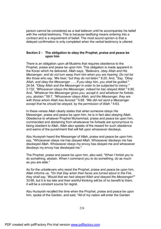 person cannot be considered as a real believer until he accompanies his belief
              with the verbal testimony. This is because testifying means entering into a
              contract and is a requirement of belief. The most sound opinion is that a
              delayed confirmation is only completed when the verbal testimony is uttered.


              Section 2 - The obligation to obey the Prophet, praise and peace be
                          upon him

              There is an obligation upon all Muslims that requires obedience to the
              Prophet, praise and peace be upon him. This obligation is made apparent in
              the Koran which he delivered. Allah says, "Believers, obey Allah and His
              Messenger, and do not turn away from him when you are hearing. Do not be
              like those who say, 'We hear,' but they do not listen." 8:20. And, "Say, 'Obey
              Allah, and obey the Messenger ….. If you obey him, you shall be guided."
              24:54. "Obey Allah and the Messenger in order to be subjected to mercy."
              3:132. "Whosoever obeys the Messenger, indeed he has obeyed Allah." 4:80.
              And, "Whatever the Messenger gives you, accept it; and whatever he forbids
              you, abstain." 59:7. "Whosoever obeys Allah, and the Messenger, they are
              with those whom Allah has favored." 4:68. "We did not send a Messenger
              except that he should be obeyed, by the permission of Allah." 4:63.

              In these verses Allah clearly states that when someone obeys His
              Messenger, praise and peace be upon him, he is in fact also obeying Allah.
              Obedience to whatever Prophet Muhammad, praise and peace be upon him,
              commanded and abstaining from whatsoever he forbade are synonymous to
              being obedient to Allah. Allah also speaks of the reward for such obedience
              and warns of the punishment that will fall upon whosoever disobeys.

              Abu Hurayrah heard the Messenger of Allah, praise and peace be upon him,
              say, "Whosoever obeys me has obeyed Allah. Whosoever disobeys me has
              disobeyed Allah. Whosoever obeys my envoy has obeyed me and whosoever
              disobeys my envoy has disobeyed me."

              The Prophet, praise and peace be upon him, also said, "When I forbid you to
              do something, abstain. When I command you to do something, do as much
              as you are able."

              As for the unbelievers who resist the Prophet, praise and peace be upon him,
              Allah informs us, "On that Day when their faces are turned about in the Fire,
              they shall say, 'Would that we had obeyed Allah and obeyed the Messenger!'"
              33:66, but it is too late and their wishful thinking will be of no benefit to them,
              it will be a constant source for regret.

              Abu Hurayrah recalled the time when the Prophet, praise and peace be upon
              him, spoke of the Garden, and said, "All of my nation will enter the Garden



                                                      224




PDF created with pdfFactory Pro trial version www.pdffactory.com
 