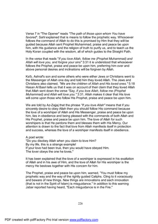 Verse 7 in "The Opener" reads "The path of those upon whom You have
              favored". Sahl explained that is means to follow the prophetic way. Whosoever
              follows the command of Allah to do this is promised by Him that they will be
              guided because Allah sent Prophet Muhammad, praise and peace be upon
              him, with His guidance and the religion of truth to purify us, and to teach us the
              Holy Koran coupled with the wisdom, all of which guides to the Straight Path.

              In the verse that reads "If you love Allah, follow me (Prophet Muhammad) and
              Allah will love you, and forgive your sins" 3:31 it is understood that whosoever
              follows the Prophet, praise and peace be upon him, preferring him over and
              above personal desires and inclinations will be forgiven by Allah.

              Ka'b, Ashraf's son and some others who were either Jews or Christians went to
              the Messenger of Allah one day and told him they loved Allah. The Jews and
              Christians also claimed, "We are the children of Allah and His loved ones." 5:18
              Hasan Al Basri tells us that it was on account of their claim that they loved Allah
              that Allah sent down the verse "Say, if you love Allah, follow me (Prophet
              Muhammad) and Allah will love you." 3:31. Allah makes it clear that His love
              will come upon those who follow His Prophet, praise and peace be upon him.

              We are told by Az-Zajjaj that the phrase "if you love Allah" means that if you
              sincerely desire to obey Allah then you should follow His command because
              the love of a worshiper of Allah and His Messenger, praise and peace be upon
              him, lies in obedience and being pleased with the commands of both Allah and
              His Prophet, praise and peace be upon him. The love of Allah for such
              worshipers is that He pardons them and blesses them with His Mercy. Our
              attention is drawn to the fact that love from Allah manifests itself in protection
              and success, whereas the love of a worshiper manifests itself in obedience.

              A poet wrote:
              "Do you disobey Allah when you claim to love Him?
              By my life, this is a strange example!
              If your love had been true, then you would have obeyed Him.
              The lover obeys the one he loves."

              It has been explained that the love of a worshiper is expressed in his exaltation
              of Allah and in his awe of Him, and the love of Allah for His worshiper is the
              mercy He bestows together with His concern for him.

              The Prophet, praise and peace be upon him, warned, ”You must follow my
              prophetic way and the way of the rightly guided Caliphs. Cling to it voraciously
              and beware of new things. New things are innovations and each innovation
              (that is not in the Spirit of Islam) is misguidance." In addition to this warning
              Jabar reported having heard, "Each misguidance is in the Fire."




                                                     226




PDF created with pdfFactory Pro trial version www.pdffactory.com
 