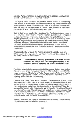 him, say, "Whosoever clings to my prophetic way in a corrupt society will be
              rewarded with the reward of a hundred martyrs."

              The Prophet, praise and peace be upon him, warned of times to come saying,
              "The children of Israel divided into seventy-two sects. My nation will divide into
              seventy-three, all will be in the Fire except one." The Companions asked who
              would be the exception whereupon he replied, "They are those who establish
              themselves on what I and my Companions do today."

              Bilal, Al Harith's son recalled the indication of the Prophet, praise and peace be
              upon him, that a time will come when his prophetic quotations will be neglected
              and people will follow innovations (that are not in the spirit of Islam). The
              Prophet, praise and peace be upon him, said, "Whosoever revives any of my
              prophetic ways that have abandoned after me will receive the reward of all
              those who act upon it without decreasing any of their reward. Whosoever
              introduces a misguided innovation which is not pleasing to Allah and His
              Messenger will have the like of all those who act upon it without decreasing
              their burden."

               Anas reported the saying of the Prophet, praise and peace be upon him,
              "Whosoever revives my prophetic way has revived me, and whosoever does
              this will be with me in the Garden."

              Section 4 - The narrations of the early generations of Muslims and the
                          esteemed learned persons concerning the following of the
                          prophetic way and accepting the guidance of the Prophet


              The father of Abdur Rahman was asked by his nephew, "In the Koran we find
              the prayer when one is fearful, and the prayer at home, but we cannot find the
              prayer of a traveler." The father of Abdur Rahman replied, "Allah sent Prophet
              Muhammad, praise and peace be upon him, to us when we did not know
              anything, we did what we saw him doing."

              The son of the Caliph Omar, Abdul Aziz's said, "The Messenger of Allah, praise
              and peace be upon him, had his prophetic way and the leaders that came after
              him made ways. To adopt them is to confirm the Book of Allah and to act upon
              them is obedience to Allah and the strengthening of the religion of Allah. No
              one should change or alter the prophetic way or consider the opinion of those in
              opposition. Whosoever follows the sunna is guided, and whosoever seeks help
              by it will be amongst those who win. Whosoever opposes it and follows a path
              other than that of the believers Allah will assign to him that which he turns to
              and roast him in Hell, and that is an evil arrival."

              Shehab's son heard the saying of knowledgeable people that if one holds fast
              to the prophetic way it is a means of salvation.



                                                     228




PDF created with pdfFactory Pro trial version www.pdffactory.com
 
