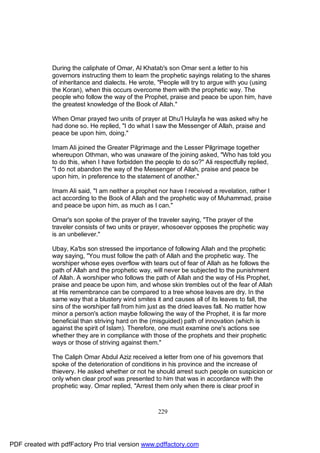 During the caliphate of Omar, Al Khatab's son Omar sent a letter to his
              governors instructing them to learn the prophetic sayings relating to the shares
              of inheritance and dialects. He wrote, "People will try to argue with you (using
              the Koran), when this occurs overcome them with the prophetic way. The
              people who follow the way of the Prophet, praise and peace be upon him, have
              the greatest knowledge of the Book of Allah."

              When Omar prayed two units of prayer at Dhu'l Hulayfa he was asked why he
              had done so. He replied, "I do what I saw the Messenger of Allah, praise and
              peace be upon him, doing."

              Imam Ali joined the Greater Pilgrimage and the Lesser Pilgrimage together
              whereupon Othman, who was unaware of the joining asked, "Who has told you
              to do this, when I have forbidden the people to do so?" Ali respectfully replied,
              "I do not abandon the way of the Messenger of Allah, praise and peace be
              upon him, in preference to the statement of another."

              Imam Ali said, "I am neither a prophet nor have I received a revelation, rather I
              act according to the Book of Allah and the prophetic way of Muhammad, praise
              and peace be upon him, as much as I can."

              Omar's son spoke of the prayer of the traveler saying, "The prayer of the
              traveler consists of two units or prayer, whosoever opposes the prophetic way
              is an unbeliever."

              Ubay, Ka'bs son stressed the importance of following Allah and the prophetic
              way saying, "You must follow the path of Allah and the prophetic way. The
              worshiper whose eyes overflow with tears out of fear of Allah as he follows the
              path of Allah and the prophetic way, will never be subjected to the punishment
              of Allah. A worshiper who follows the path of Allah and the way of His Prophet,
              praise and peace be upon him, and whose skin trembles out of the fear of Allah
              at His remembrance can be compared to a tree whose leaves are dry. In the
              same way that a blustery wind smites it and causes all of its leaves to fall, the
              sins of the worshiper fall from him just as the dried leaves fall. No matter how
              minor a person's action maybe following the way of the Prophet, it is far more
              beneficial than striving hard on the (misguided) path of innovation (which is
              against the spirit of Islam). Therefore, one must examine one's actions see
              whether they are in compliance with those of the prophets and their prophetic
              ways or those of striving against them."

              The Caliph Omar Abdul Aziz received a letter from one of his governors that
              spoke of the deterioration of conditions in his province and the increase of
              thievery. He asked whether or not he should arrest such people on suspicion or
              only when clear proof was presented to him that was in accordance with the
              prophetic way. Omar replied, "Arrest them only when there is clear proof in



                                                     229




PDF created with pdfFactory Pro trial version www.pdffactory.com
 