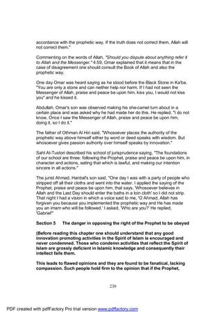 accordance with the prophetic way. If the truth does not correct them, Allah will
              not correct them."

              Commenting on the words of Allah, "Should you dispute about anything refer it
              to Allah and the Messenger." 4:59, Omar explained that it means that in the
              case of disagreement one should consult the Book of Allah and also the
              prophetic way.

              One day Omar was heard saying as he stood before the Black Stone in Ka'ba.
              "You are only a stone and can neither help nor harm. If I had not seen the
              Messenger of Allah, praise and peace be upon him, kiss you, I would not kiss
              you" and he kissed it.

              Abdullah, Omar's son was observed making his she-camel turn about in a
              certain place and was asked why he had made her do this. He replied, "I do not
              know. Once I saw the Messenger of Allah, praise and peace be upon him,
              doing it, so I do it."

              The father of Othman Al Hiri said, "Whosoever places the authority of the
              prophetic way above himself either by word or deed speaks with wisdom. But
              whosoever gives passion authority over himself speaks by innovation."

              Sahl At-Tustori described his school of jurisprudence saying, "The foundations
              of our school are three: following the Prophet, praise and peace be upon him, in
              character and actions, eating that which is lawful, and making our intention
              sincere in all actions."

              The jurist Ahmad, Hanbal's son said, "One day I was with a party of people who
              stripped off all their cloths and went into the water. I applied the saying of the
              Prophet, praise and peace be upon him, that says, 'Whosoever believes in
              Allah and the Last Day should enter the baths in a loin cloth' so I did not strip.
              That night I had a vision in which a voice said to me, 'O Ahmad, Allah has
              forgiven you because you implemented the prophetic way and He has made
              you an imam who will be followed.' I asked, 'Who are you?' He replied,
              'Gabriel'"

              Section 5    The danger in opposing the right of the Prophet to be obeyed

              (Before reading this chapter one should understand that any good
              innovation promoting activities in the Spirit of Islam is encouraged and
              never condemned. Those who condemn activities that reflect the Spirit of
              Islam are grossly deficient in Islamic knowledge and consequently their
              intellect fails them.

              This leads to flawed opinions and they are found to be fanatical, lacking
              compassion. Such people hold firm to the opinion that if the Prophet,



                                                     230




PDF created with pdfFactory Pro trial version www.pdffactory.com
 