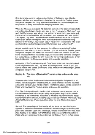 One day a lady came to Lady Ayesha, Mother of Believers, may Allah be
              pleased with her, and asked her to show her the tomb of the Prophet, praise
              and peace be upon him. Lady Ayesha showed her the tomb whereupon the
              lady started to weep and continued weeping until she died.

              When the Meccans took Zaid, Ad-Dathina's son out of the Sacred Precincts to
              martyr him, Abu Sufyan, Harb's son, said to him, "I ask you by Allah, don't you
              wish that Muhammad was with us now so that he would be in your place and
              that it would be his head that will be severed, and you were with your family?"
              Zaid replied, "By Allah, I would not wish that Muhammad would be in a place
              where even a thorn would prick him if that was the condition of me being
              returned to my family!" Abu Sufyan said, "I have never seen anyone who loved
              another in the way the Companions of Muhammad love Muhammad!"

              Abbas' son tells us of the time a woman from Mecca came to the Prophet,
              praise and peace be upon him, in Medina. Upon her arrival the Prophet, praise
              and peace be upon him, asked her on oath to swear that she had not left her
              home on account of her husband's anger, or because she wanted a change in
              her surroundings, and that the only reason for her leaving was because of her
              love of Allah and His Messenger, praise and peace be upon him.

              As the son of Az-Zubair lay martyred, Omar's son stood over him and prayed
              for his forgiveness and said, "By Allah, according to what I know of you, you
              were a person who fasted, prayed and loved Allah and His Messenger", praise
              and peace be upon him.

              Section 4 - The signs of loving the Prophet, praise and peace be upon
                          him

              Someone who claims that he/she loves another will prefer that person to all
              others, he will also prefer what they like, if it were otherwise then he would be
              acting and his love would not be sincere. The following signs will be apparent in
              those who truly love the Prophet, praise and peace be upon him,

              First: The first sign of love for the Prophet, praise and peace be upon him, is
              that he/she will follow his example, apply his prophetic way in words, deeds,
              obedience to his commands, avoidance of whatever he prohibited and adopt
              his manner in times of ease, hardship, joy and disappointment. Allah says, "Say
              (Prophet Muhammad, 'If you love Allah, follow me and Allah will love you."
              3:31.

              Second: The second sign is that he/she will set aside his own desires and
              appetite in preference to the law established and encouraged by the Prophet,
              praise and peace be upon him. Allah says, "Those before them who had made
              their dwelling in the abode (City of Medina), and because of their belief love
              those who have emigrated to them; they do not find any (envy) in their chests



                                                    235




PDF created with pdfFactory Pro trial version www.pdffactory.com
 