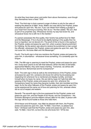 for what they have been given and prefer them above themselves, even though
              they themselves have a need." 59:9

              Third: The third sign is that a person's anger of others is only for the sake of
              seeking the pleasure of Allah. Anas, Malik's son was told by the Prophet, praise
              and peace be upon him, "My son, if you can refrain from holding a grudge in
              your heart from morning to evening, then do so." He then added, "My son, that
              is part of my prophetic way. Whosoever revives my way has loved me, and
              whosoever loves me is with me in the Garden."

              If a person possesses this fine quality, then he/she has perfect love for Allah
              and His Messenger. If he is found to be slightly lacking in this quality then his
              love is imperfect, but not devoid of it. The proof of this is found in the saying of
              the Prophet, praise and peace be upon him, when a person faced punishment
              for imbibing. As the person was about to receive his punishment a man cursed
              the offender, whereupon the Prophet, praise and peace be upon him, said, "Do
              not curse him. He loves Allah and His Messenger."

              Fourth: The fourth sign is that one mentions the Prophet, praise and peace be
              upon him, in abundance – whosoever loves something, it is constantly upon his
              tongue.

              Fifth: The fifth sign is yearning to meet the Prophet, praise and peace be upon
              him. Every lover yearns to be with their beloved. When the tribe of Ash'arites
              approached Medina, they were heard chanting, "Tomorrow, we will be with
              those we love, Muhammad and his Companions!"

              Sixth: The sixth sign is that as well as the remembrance of the Prophet, praise
              and peace be upon him, someone who loves him will be found praising and
              respecting him whenever he is mentioned and display humility, and lower
              himself when he hears his name. We are told by Isaac At-Tujibi that after the
              passing of the Prophet, praise and peace be upon him, whenever the
              Companions heard his name they became humble, their skin trembled and they
              wept. As for the other followers of the Prophet, praise and peace be upon him,
              some experienced the same out of love and yearning for him, whereas others
              did so out of respect and esteem.

              Seventh: The seventh sign is the love expressed for the Prophet, praise and
              peace be upon him, and the People of his House, and his Companions – the
              Emirants (Muhajirun) and the Helpers (Ansar) alike for his sake. A person with
              this sign will be found hostile to those who hate them.

              Of Al Hasan and Al Hussain, may Allah be pleased with them, the Prophet,
              praise and peace be upon him, said, "O Allah, I love them, so please love
              them." Al-Hasan said that the Prophet, praise and peace be upon him, also
              said, "O Allah, I love him, so love the one who loves him." Of his two



                                                      236




PDF created with pdfFactory Pro trial version www.pdffactory.com
 