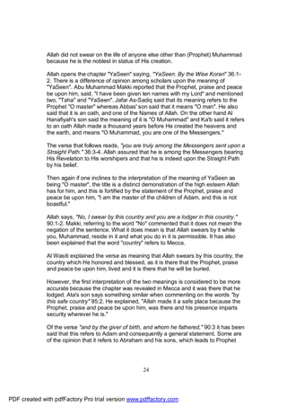 Allah did not swear on the life of anyone else other than (Prophet) Muhammad
              because he is the noblest in status of His creation.

              Allah opens the chapter "YaSeen" saying, "YaSeen. By the Wise Koran" 36:1-
              2. There is a difference of opinion among scholars upon the meaning of
              "YaSeen". Abu Muhammad Makki reported that the Prophet, praise and peace
              be upon him, said, "I have been given ten names with my Lord" and mentioned
              two, "Taha" and "YaSeen". Jafar As-Sadiq said that its meaning refers to the
              Prophet "O master" whereas Abbas' son said that it means "O man". He also
              said that it is an oath, and one of the Names of Allah. On the other hand Al
              Hanafiyah's son said the meaning of it is "O Muhammad" and Ka'b said it refers
              to an oath Allah made a thousand years before He created the heavens and
              the earth, and means "O Muhammad, you are one of the Messengers."

              The verse that follows reads, "you are truly among the Messengers sent upon a
              Straight Path." 36:3-4. Allah assured that he is among the Messengers bearing
              His Revelation to His worshipers and that he is indeed upon the Straight Path
              by his belief.

              Then again if one inclines to the interpretation of the meaning of YaSeen as
              being "O master", the title is a distinct demonstration of the high esteem Allah
              has for him, and this is fortified by the statement of the Prophet, praise and
              peace be upon him, "I am the master of the children of Adam, and this is not
              boastful."

              Allah says, "No, I swear by this country and you are a lodger in this country."
              90:1-2. Makki, referring to the word "No" commented that it does not mean the
              negation of the sentence. What it does mean is that Allah swears by it while
              you, Muhammad, reside in it and what you do in it is permissible. It has also
              been explained that the word "country" refers to Mecca.

              Al Wasiti explained the verse as meaning that Allah swears by this country, the
              country which He honored and blessed, as it is there that the Prophet, praise
              and peace be upon him, lived and it is there that he will be buried.

              However, the first interpretation of the two meanings is considered to be more
              accurate because the chapter was revealed in Mecca and it was there that he
              lodged. Ata's son says something similar when commenting on the words "by
              this safe country" 95:2. He explained, "Allah made it a safe place because the
              Prophet, praise and peace be upon him, was there and his presence imparts
              security wherever he is."

              Of the verse "and by the giver of birth, and whom he fathered," 90:3 it has been
              said that this refers to Adam and consequently a general statement. Some are
              of the opinion that it refers to Abraham and his sons, which leads to Prophet




                                                      24




PDF created with pdfFactory Pro trial version www.pdffactory.com
 