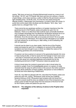 saying, "We have not sent you (Prophet Muhammad) except as a mercy to all
              the worlds." 24:107, and "O Prophet, We have sent you as a witness, a bearer
              of glad tidings, and to bear warning; a caller to Allah by His permission and as a
              light shedding lamp." 33:45-46. And, "It is He who has raised among the
              illiterate (Arabs), a Messenger from themselves, to recite to them His verses, to
              purify them and to teach them the Book and the Wisdom.” 62:2. Also, "and
              guides them to a Straight Path," 5:16.

                 There cannot be any goodness worthier or of greater importance than the
                 goodness found in the Prophet, praise and peace be upon him, for
                 believers. There is no other favor that could be more universally beneficial
                 and of greater advantage than his blessing to all Muslims because he is our
                 path to guidance. He is the one who rescues us from the error of our
                 blindness. He is the one who calls us to success and honor! He is our path
                 to our Lord and our intercessor. He is the one who will speak on our behalf
                 and bear witness for us and bring us, Allah willing, to the Everlasting Life
                 with its happiness!

                 It should now be clear to you dear reader, that the love of the Prophet,
                 praise and peace be upon him, is obligatory on account of the authentic
                 quotations we have brought to you in which we related the nature of his
                 overflowing goodness and universal beauty.

                 If a person can love a person on account of his generosity towards him once
                 or twice during his life, or that he saves him from danger or harm even once
                 – and bear in mind that such are only of a temporal nature – then what of a
                 person who gives him unending happiness and protects him for the
                 everlasting punishment of Hell? That person deserves greater love!

                 A king is loved when his conduct is good and a ruler is loved when his
                 conduct is upright. Even if a knowledgeable person or a person of noble
                 character lives far away he will be loved on this account. But when someone
                 possess all the perfection of these qualities, that person is more entitled to
                 be loved and more deserving of attachment!

                 Imam Ali, may Allah be pleased with him, described the Prophet, praise and
                 peace be upon him, saying, "Whosoever came across him suddenly
                 became timorous of him. Whosoever kept company with him loved him."
                 You will no doubt recall the story we related of one of the Companions who
                 simply could not take his eyes away from him because of the love he had
                 for the Prophet, praise and peace be upon him.

              Section 6 - The obligation of the delivery of advice to the Prophet when
                          requested




                                                     240




PDF created with pdfFactory Pro trial version www.pdffactory.com
 