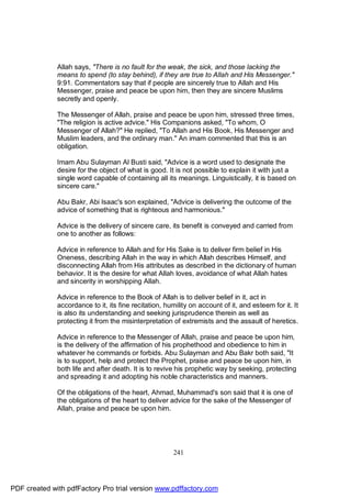 Allah says, "There is no fault for the weak, the sick, and those lacking the
              means to spend (to stay behind), if they are true to Allah and His Messenger."
              9:91. Commentators say that if people are sincerely true to Allah and His
              Messenger, praise and peace be upon him, then they are sincere Muslims
              secretly and openly.

              The Messenger of Allah, praise and peace be upon him, stressed three times,
              "The religion is active advice." His Companions asked, "To whom, O
              Messenger of Allah?" He replied, "To Allah and His Book, His Messenger and
              Muslim leaders, and the ordinary man." An imam commented that this is an
              obligation.

              Imam Abu Sulayman Al Busti said, "Advice is a word used to designate the
              desire for the object of what is good. It is not possible to explain it with just a
              single word capable of containing all its meanings. Linguistically, it is based on
              sincere care."

              Abu Bakr, Abi Isaac's son explained, "Advice is delivering the outcome of the
              advice of something that is righteous and harmonious."

              Advice is the delivery of sincere care, its benefit is conveyed and carried from
              one to another as follows:

              Advice in reference to Allah and for His Sake is to deliver firm belief in His
              Oneness, describing Allah in the way in which Allah describes Himself, and
              disconnecting Allah from His attributes as described in the dictionary of human
              behavior. It is the desire for what Allah loves, avoidance of what Allah hates
              and sincerity in worshipping Allah.

              Advice in reference to the Book of Allah is to deliver belief in it, act in
              accordance to it, its fine recitation, humility on account of it, and esteem for it. It
              is also its understanding and seeking jurisprudence therein as well as
              protecting it from the misinterpretation of extremists and the assault of heretics.

              Advice in reference to the Messenger of Allah, praise and peace be upon him,
              is the delivery of the affirmation of his prophethood and obedience to him in
              whatever he commands or forbids. Abu Sulayman and Abu Bakr both said, "It
              is to support, help and protect the Prophet, praise and peace be upon him, in
              both life and after death. It is to revive his prophetic way by seeking, protecting
              and spreading it and adopting his noble characteristics and manners.

              Of the obligations of the heart, Ahmad, Muhammad's son said that it is one of
              the obligations of the heart to deliver advice for the sake of the Messenger of
              Allah, praise and peace be upon him.




                                                       241




PDF created with pdfFactory Pro trial version www.pdffactory.com
 