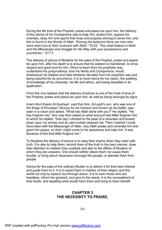 During the life time of the Prophet, praise and peace be upon him, the delivery
              of the advice of his Companions was to help him, protect him, oppose his
              enemies, obey him and spend their lives and property striving to serve him, and
              this is found in the Words of Allah, "Among the believers there are men who
              have been true to their covenant with Allah." 33:23. ”You shall believe in Allah
              and His Messenger and struggle for His Way with your possessions and
              yourselves." 61:11.

              The delivery of advice of Muslims for the sake of the Prophet, praise and peace
              be upon him, after his death is to ensure that his esteem is maintained, to show
              respect and great love for him. Strive to learn from his prophetic way,
              understand his jurisprudence, love his family and Companions. Avoid
              whatsoever he disliked and hate whatever deviates from his prophetic way and
              being watchful for its occurrence. It is to have mercy for his nation, the seeking
              of knowledge of his character, his life and ethics, and being steadfast in its
              application.

              From this one realizes that the delivery of advice is one of the fruits of love of
              the Prophet, praise and peace be upon him, as well as being amongst its signs.

              Imam Abu'l Kasim Al Qushayri said that Amr, Al Layth's son, who was one of
              the Kings of Khurasan, famous for his heroism and known as As-Saffar, was
              seen in a vision and asked, "What has Allah done with you?" He replied, "He
              has forgiven me." Amr was then asked on what account had Allah forgiven him
              to which he replied, "One day I climbed to the peak of a mountain and looked
              down upon my armies and its vast number pleased me. Then I wished I could
              have been with the Messenger of Allah, may Allah praise and venerate him and
              grant him peace, so that I might come to his assistance and help him. It was
              because of this that Allah forgave me."

              To Muslims the delivery of advice is to obey their imams when they order with
              truth. It is also to help them, remind them of the truth in the best manner, draw
              their attention to matters they overlook and also to the affairs of Muslims of
              which they are unaware. One should neither attack them nor cause them
              trouble, or bring about dissension amongst the people, or alienate them from
              people.

              Advice for the sake of the ordinary Muslim is to deliver it for their best interest
              and guide them to it. It is to assist them in matters of their religion and this
              world not only by speech but through action. It is to warn those who are
              heedless, inform the ignorant, and give to the needy. It is the concealment of
              their faults, and repelling what would harm them and bring to them benefit.


                                            CHAPTER 3
                                     THE NECESSITY TO PRAISE,


                                                       242




PDF created with pdfFactory Pro trial version www.pdffactory.com
 