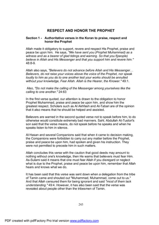 RESPECT AND HONOR THE PROPHET

              Section 1 - Authoritative verses in the Koran to praise, respect and
                          honor the Prophet

              Allah made it obligatory to support, revere and respect His Prophet, praise and
              peace be upon him. He says, "We have sent you (Prophet Muhammad) as a
              witness and as a bearer of glad tidings and warning. So that you f(people)
              believe in Allah and His Messenger and that you support him and revere him."
              48:8-9.

              Allah also says, "Believers do not advance before Allah and His Messenger…
              Believers, do not raise your voices above the voice of the Prophet, nor speak
              loudly to him as you do to one another lest your works should be annulled
              without your knowledge, Fear Allah. Allah is the Hearer, the Knower." 49:1.

               Also, "Do not make the calling of the Messenger among yourselves like the
              calling to one another." 24:63

              In the first verse quoted, our attention is drawn to the obligation to honor
              Prophet Muhammad, praise and peace be upon him, and show him the
              greatest respect. Scholars such as Al Akhfash and At-Tabari are of the opinion
              that it also means that he should be helped and assisted.

              Believers are warned in the second quoted verse not to speak before him, to do
              otherwise would constitute extremely bad manners. Sahl, Abdullah At-Tustori's
              son said that the verse means, do not speak before he speaks and when he
              speaks listen to him in silence.

              Al Hasan and several Companions said that when it came to decision making,
              the Companions were forbidden to carry out any matter before the Prophet,
              praise and peace be upon him, had spoken and given his instruction. They
              were not permitted to precede him in such matters.

              Allah concludes this verse with the caution that good deeds may amount to
              nothing without one's knowledge, then He warns that believers must fear Him.
              As-Sulami said it means that one must fear Allah if you disregard or neglect
              what is due to the Prophet, praise and peace be upon him, remember that Allah
              hears and knows what we do.

              It has been said that this verse was sent down when a delegation from the tribe
              of Tamin came and shouted out "Muhammad, Muhammad, come out to us."
              And that Allah censured them for being ignorant and said "most of them lack
              understanding." 49:4. However, it has also been said that the verse was
              revealed about people other than the tribesmen of Tamin.




                                                    243




PDF created with pdfFactory Pro trial version www.pdffactory.com
 